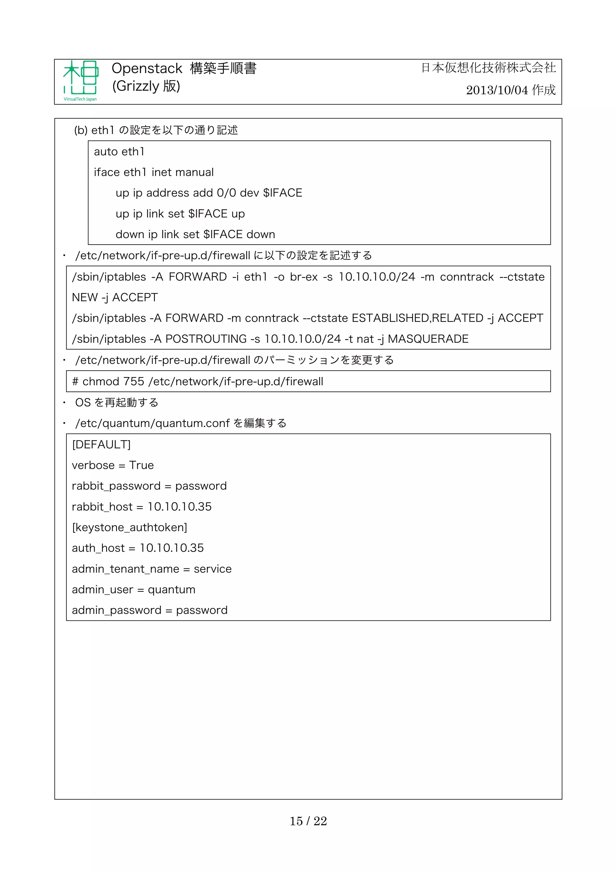 日本仮想化技術株式会社

Openstack 構築手順書
(Grizzly 版)

2013/10/04 作成

(b) eth1 の設定を以下の通り記述
auto eth1
iface eth1 inet manual
up ip address add 0/0 dev $IFACE
up ip link set $IFACE up
down ip link set $IFACE down
・	
 /etc/network/if-pre-up.d/firewall に以下の設定を記述する
/sbin/iptables -A FORWARD -i eth1 -o br-ex -s 10.10.10.0/24 -m conntrack --ctstate
NEW -j ACCEPT
/sbin/iptables -A FORWARD -m conntrack --ctstate ESTABLISHED,RELATED -j ACCEPT
/sbin/iptables -A POSTROUTING -s 10.10.10.0/24 -t nat -j MASQUERADE
・	
 /etc/network/if-pre-up.d/firewall のパーミッションを変更する
# chmod 755 /etc/network/if-pre-up.d/firewall
・	
 OS を再起動する
・	
 /etc/quantum/quantum.conf を編集する
[DEFAULT]
verbose = True
rabbit_password = password
rabbit_host = 10.10.10.35
[keystone_authtoken]
auth_host = 10.10.10.35
admin_tenant_name = service
admin_user = quantum
admin_password = password

15 / 22

 