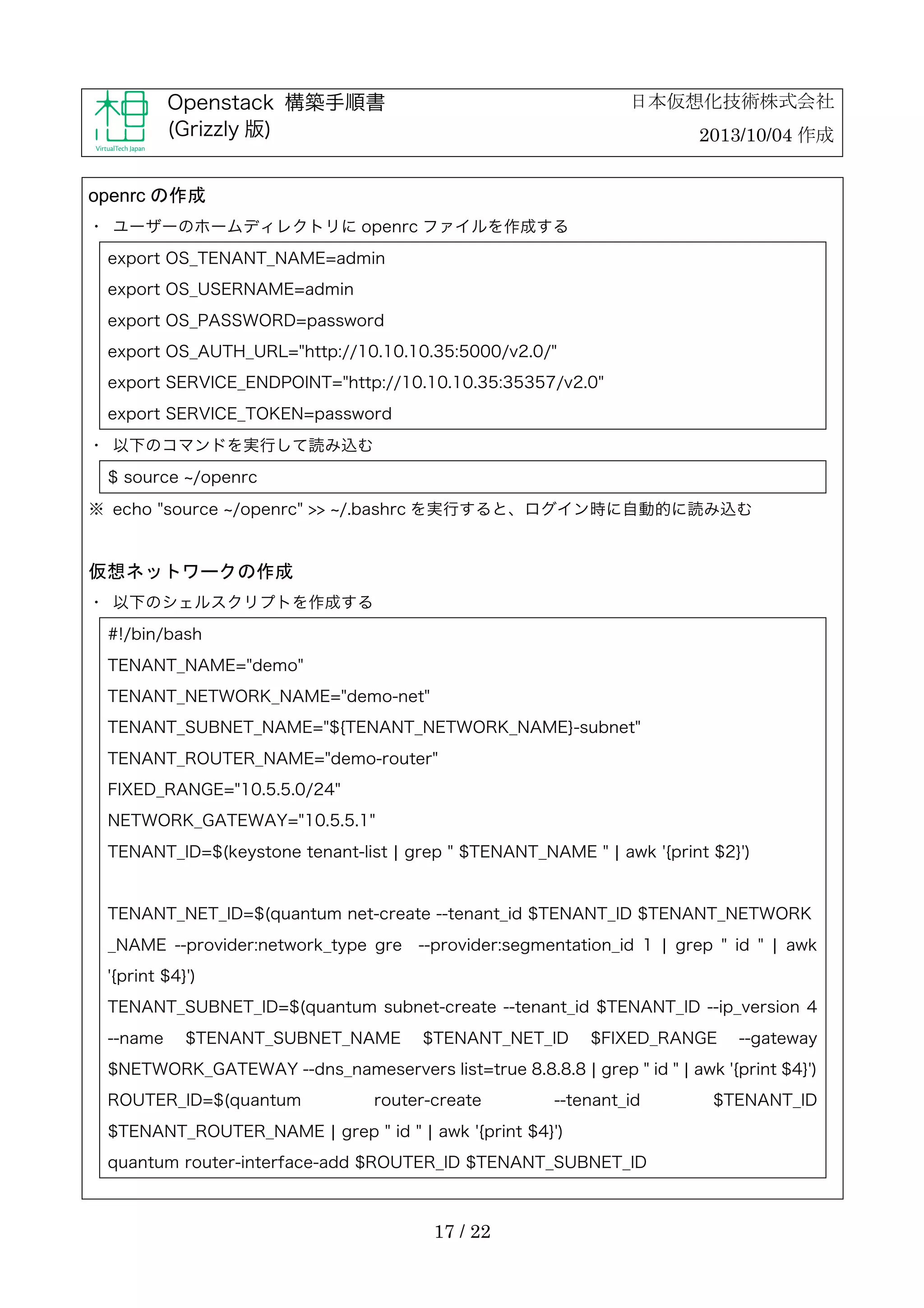日本仮想化技術株式会社

Openstack 構築手順書
(Grizzly 版)

2013/10/04 作成

openrc の作成
・	
 ユーザーのホームディレクトリに openrc ファイルを作成する
export OS_TENANT_NAME=admin
export OS_USERNAME=admin
export OS_PASSWORD=password
export OS_AUTH_URL="http://10.10.10.35:5000/v2.0/"
export SERVICE_ENDPOINT="http://10.10.10.35:35357/v2.0"
export SERVICE_TOKEN=password
・	
 以下のコマンドを実行して読み込む
$ source /openrc
※	
 echo "source /openrc" >> /.bashrc を実行すると、ログイン時に自動的に読み込む

仮想ネットワークの作成
・	
 以下のシェルスクリプトを作成する
#!/bin/bash
TENANT_NAME="demo"
TENANT_NETWORK_NAME="demo-net"
TENANT_SUBNET_NAME="${TENANT_NETWORK_NAME}-subnet"
TENANT_ROUTER_NAME="demo-router"
FIXED_RANGE="10.5.5.0/24"
NETWORK_GATEWAY="10.5.5.1"
TENANT_ID=$(keystone tenant-list ¦ grep " $TENANT_NAME " ¦ awk '{print $2}')

TENANT_NET_ID=$(quantum net-create --tenant_id $TENANT_ID $TENANT_NETWORK
_NAME --provider:network_type gre

--provider:segmentation_id 1 ¦ grep " id " ¦ awk

'{print $4}')
TENANT_SUBNET_ID=$(quantum subnet-create --tenant_id $TENANT_ID --ip_version 4
--name

$TENANT_SUBNET_NAME

$TENANT_NET_ID

$FIXED_RANGE

--gateway

$NETWORK_GATEWAY --dns_nameservers list=true 8.8.8.8 ¦ grep " id " ¦ awk '{print $4}')
ROUTER_ID=$(quantum

router-create

--tenant_id

$TENANT_ROUTER_NAME ¦ grep " id " ¦ awk '{print $4}')
quantum router-interface-add $ROUTER_ID $TENANT_SUBNET_ID

17 / 22

$TENANT_ID

 