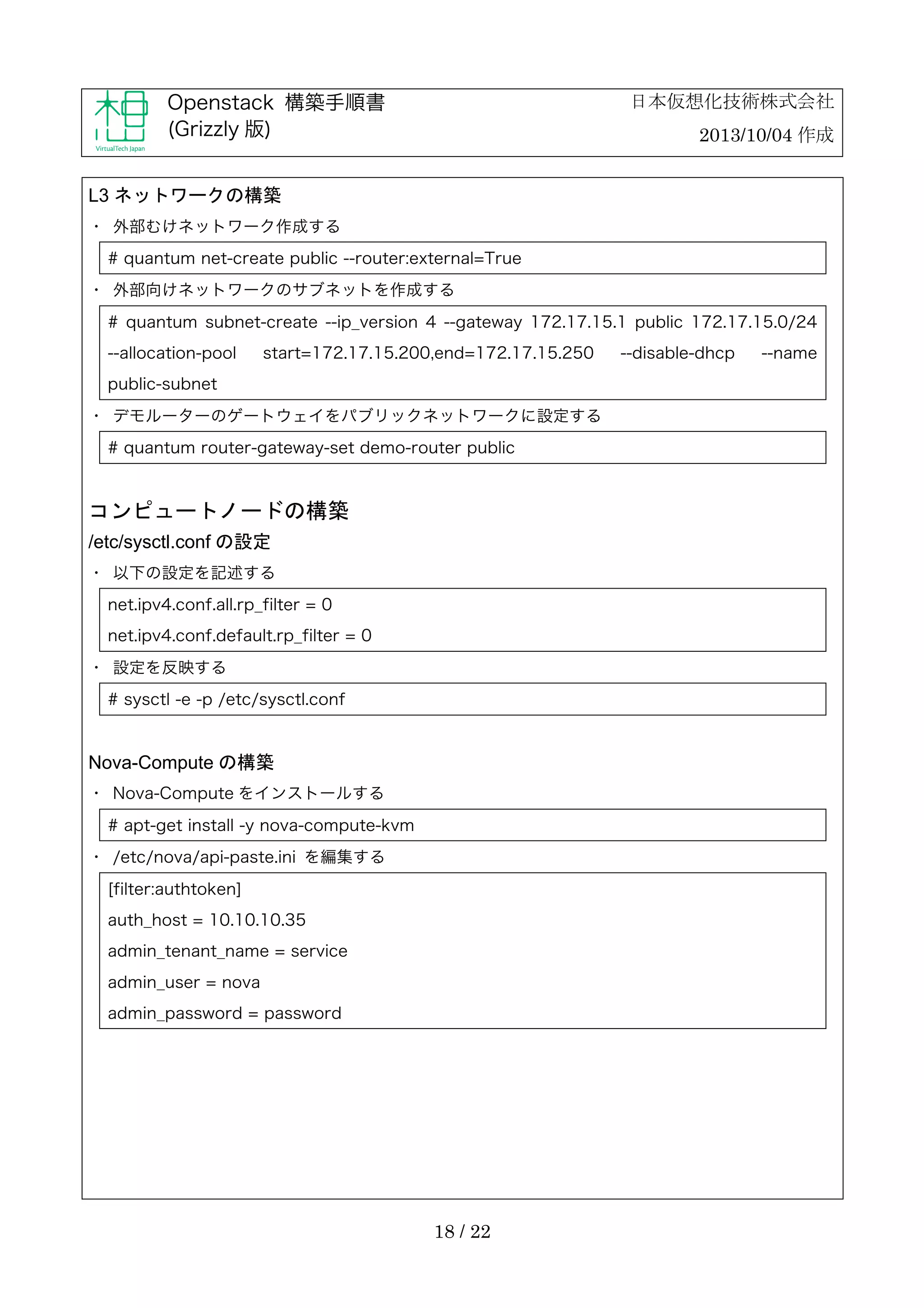 日本仮想化技術株式会社

Openstack 構築手順書
(Grizzly 版)

2013/10/04 作成

L3 ネットワークの構築
・	
 外部むけネットワーク作成する
# quantum net-create public --router:external=True
・	
 外部向けネットワークのサブネットを作成する
# quantum subnet-create --ip_version 4 --gateway 172.17.15.1 public 172.17.15.0/24
--allocation-pool

start=172.17.15.200,end=172.17.15.250

public-subnet
・	
 デモルーターのゲートウェイをパブリックネットワークに設定する
# quantum router-gateway-set demo-router public

コンピュートノードの構築
/etc/sysctl.conf の設定
・	
 以下の設定を記述する
net.ipv4.conf.all.rp_filter = 0
net.ipv4.conf.default.rp_filter = 0
・	
 設定を反映する
# sysctl -e -p /etc/sysctl.conf

Nova-Compute の構築
・	
 Nova-Compute をインストールする
# apt-get install -y nova-compute-kvm
・	
 /etc/nova/api-paste.ini を編集する
[filter:authtoken]
auth_host = 10.10.10.35
admin_tenant_name = service
admin_user = nova
admin_password = password

18 / 22

--disable-dhcp

--name

 