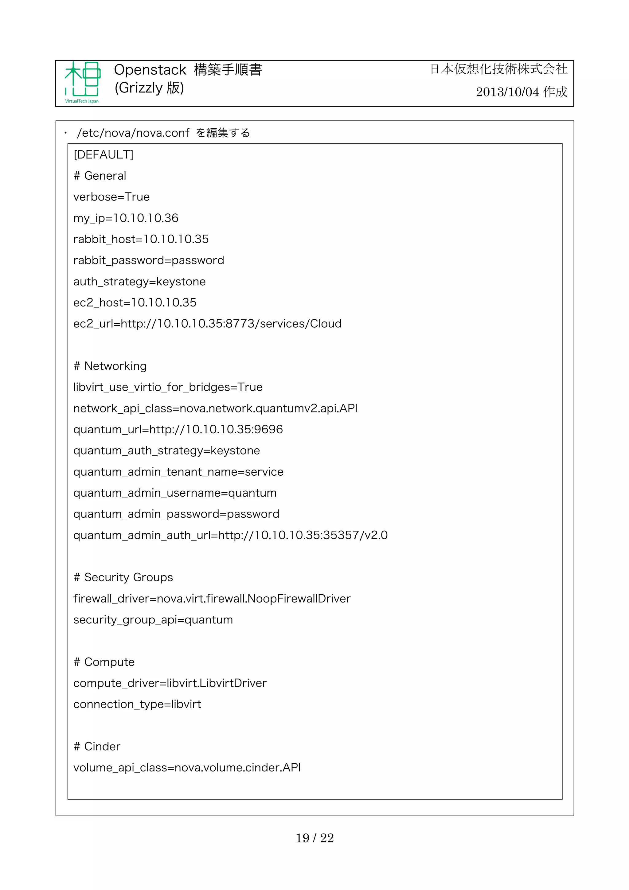 日本仮想化技術株式会社

Openstack 構築手順書
(Grizzly 版)

2013/10/04 作成

・	
 /etc/nova/nova.conf を編集する
[DEFAULT]
# General
verbose=True
my_ip=10.10.10.36
rabbit_host=10.10.10.35
rabbit_password=password
auth_strategy=keystone
ec2_host=10.10.10.35
ec2_url=http://10.10.10.35:8773/services/Cloud

# Networking
libvirt_use_virtio_for_bridges=True
network_api_class=nova.network.quantumv2.api.API
quantum_url=http://10.10.10.35:9696
quantum_auth_strategy=keystone
quantum_admin_tenant_name=service
quantum_admin_username=quantum
quantum_admin_password=password
quantum_admin_auth_url=http://10.10.10.35:35357/v2.0

# Security Groups
firewall_driver=nova.virt.firewall.NoopFirewallDriver
security_group_api=quantum

# Compute
compute_driver=libvirt.LibvirtDriver
connection_type=libvirt

# Cinder
volume_api_class=nova.volume.cinder.API

19 / 22

 