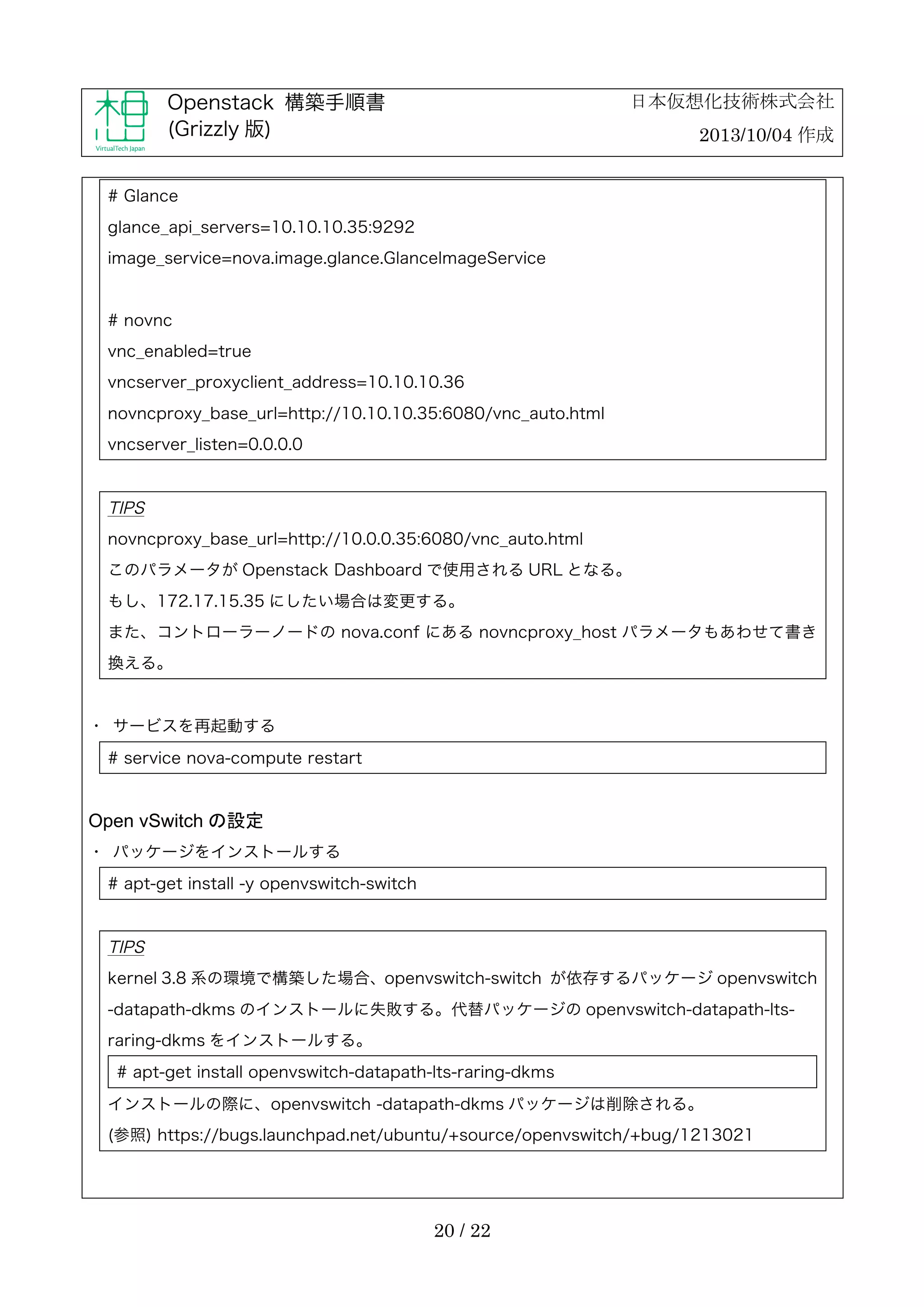 日本仮想化技術株式会社

Openstack 構築手順書
(Grizzly 版)

2013/10/04 作成

# Glance
glance_api_servers=10.10.10.35:9292
image_service=nova.image.glance.GlanceImageService

# novnc
vnc_enabled=true
vncserver_proxyclient_address=10.10.10.36
novncproxy_base_url=http://10.10.10.35:6080/vnc_auto.html
vncserver_listen=0.0.0.0

TIPS
novncproxy_base_url=http://10.0.0.35:6080/vnc_auto.html
このパラメータが Openstack Dashboard で使用される URL となる。
もし、172.17.15.35 にしたい場合は変更する。
また、コントローラーノードの nova.conf にある novncproxy_host パラメータもあわせて書き
換える。

・	
 サービスを再起動する
# service nova-compute restart

Open vSwitch の設定
・	
 パッケージをインストールする
# apt-get install -y openvswitch-switch

TIPS
kernel 3.8 系の環境で構築した場合、openvswitch-switch が依存するパッケージ openvswitch
-datapath-dkms のインストールに失敗する。代替パッケージの openvswitch-datapath-ltsraring-dkms をインストールする。
# apt-get install openvswitch-datapath-lts-raring-dkms
インストールの際に、openvswitch -datapath-dkms パッケージは削除される。
(参照) https://bugs.launchpad.net/ubuntu/+source/openvswitch/+bug/1213021

20 / 22

 