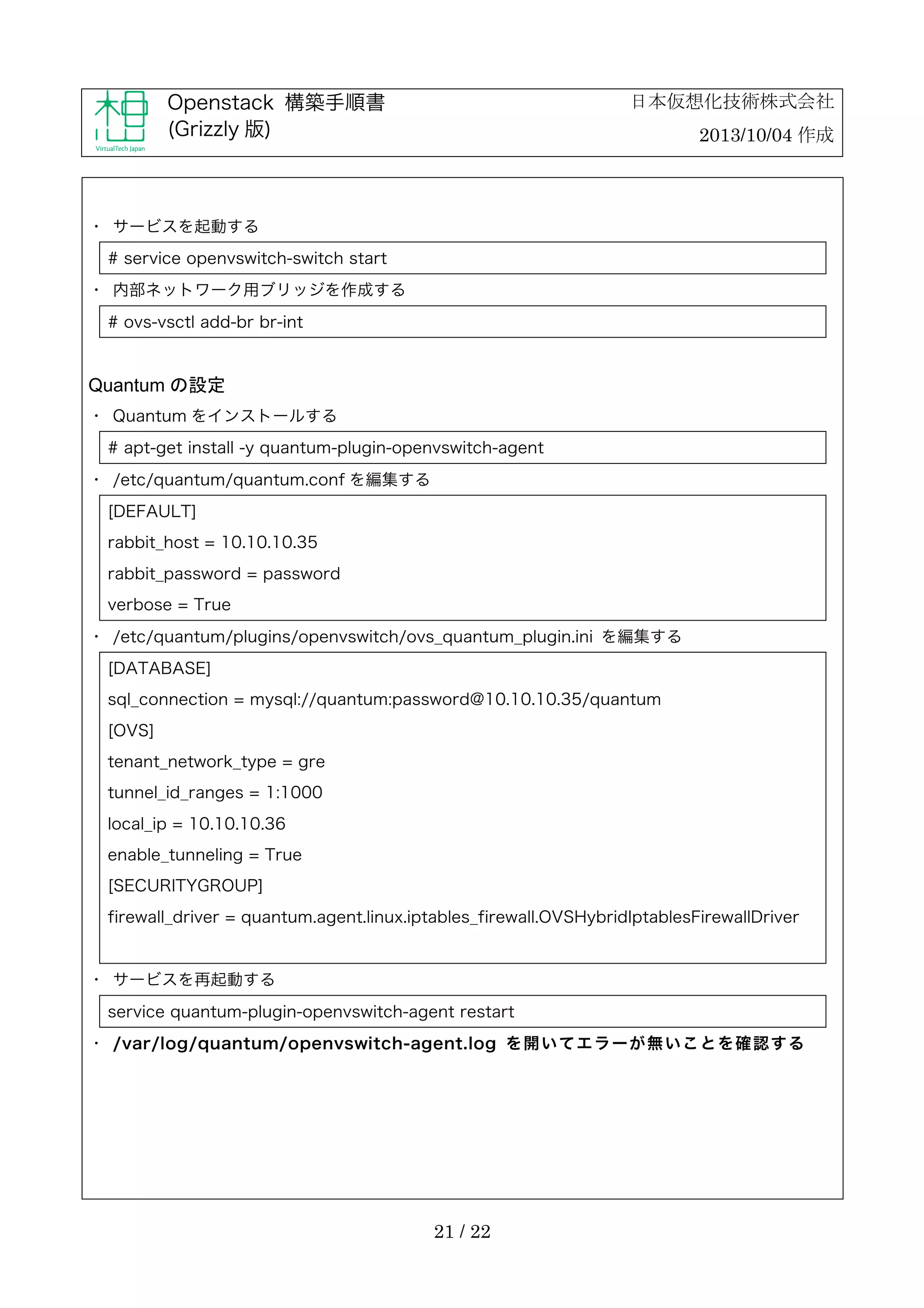 日本仮想化技術株式会社

Openstack 構築手順書
(Grizzly 版)

2013/10/04 作成

・	
 サービスを起動する
# service openvswitch-switch start
・	
 内部ネットワーク用ブリッジを作成する
# ovs-vsctl add-br br-int

Quantum の設定
・	
 Quantum をインストールする
# apt-get install -y quantum-plugin-openvswitch-agent
・	
 /etc/quantum/quantum.conf を編集する
[DEFAULT]
rabbit_host = 10.10.10.35
rabbit_password = password
verbose = True
・	
 /etc/quantum/plugins/openvswitch/ovs_quantum_plugin.ini を編集する
[DATABASE]
sql_connection = mysql://quantum:password@10.10.10.35/quantum
[OVS]
tenant_network_type = gre
tunnel_id_ranges = 1:1000
local_ip = 10.10.10.36
enable_tunneling = True
[SECURITYGROUP]
firewall_driver = quantum.agent.linux.iptables_firewall.OVSHybridIptablesFirewallDriver

・	
 サービスを再起動する
service quantum-plugin-openvswitch-agent restart
・	
 /var/log/quantum/openvswitch-agent.log を 開 い て エ ラ ー が 無 い こ と を 確 認 す る

21 / 22

 