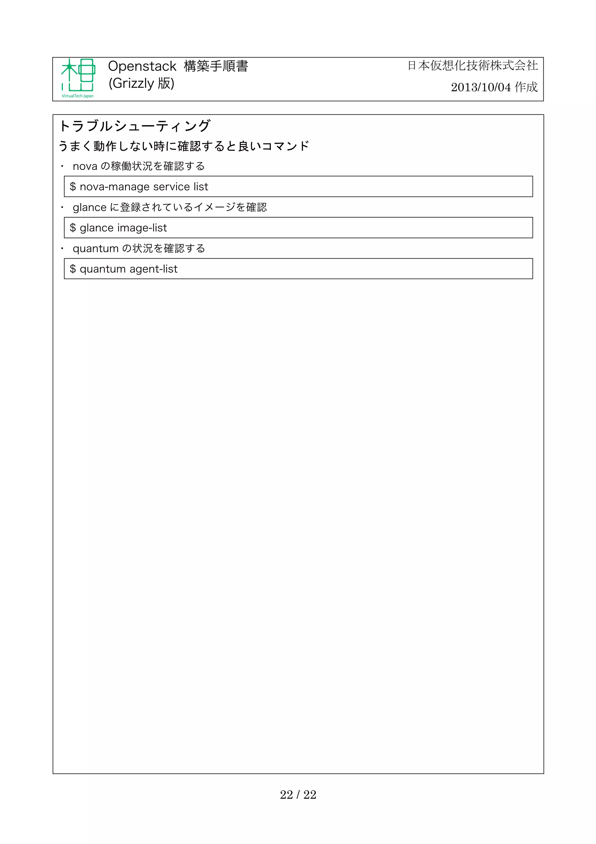 日本仮想化技術株式会社

Openstack 構築手順書
(Grizzly 版)

2013/10/04 作成

トラブルシューティング
うまく動作しない時に確認すると良いコマンド
・	
 nova の稼働状況を確認する
$ nova-manage service list
・	
 glance に登録されているイメージを確認
$ glance image-list
・	
 quantum の状況を確認する
$ quantum agent-list

22 / 22

 