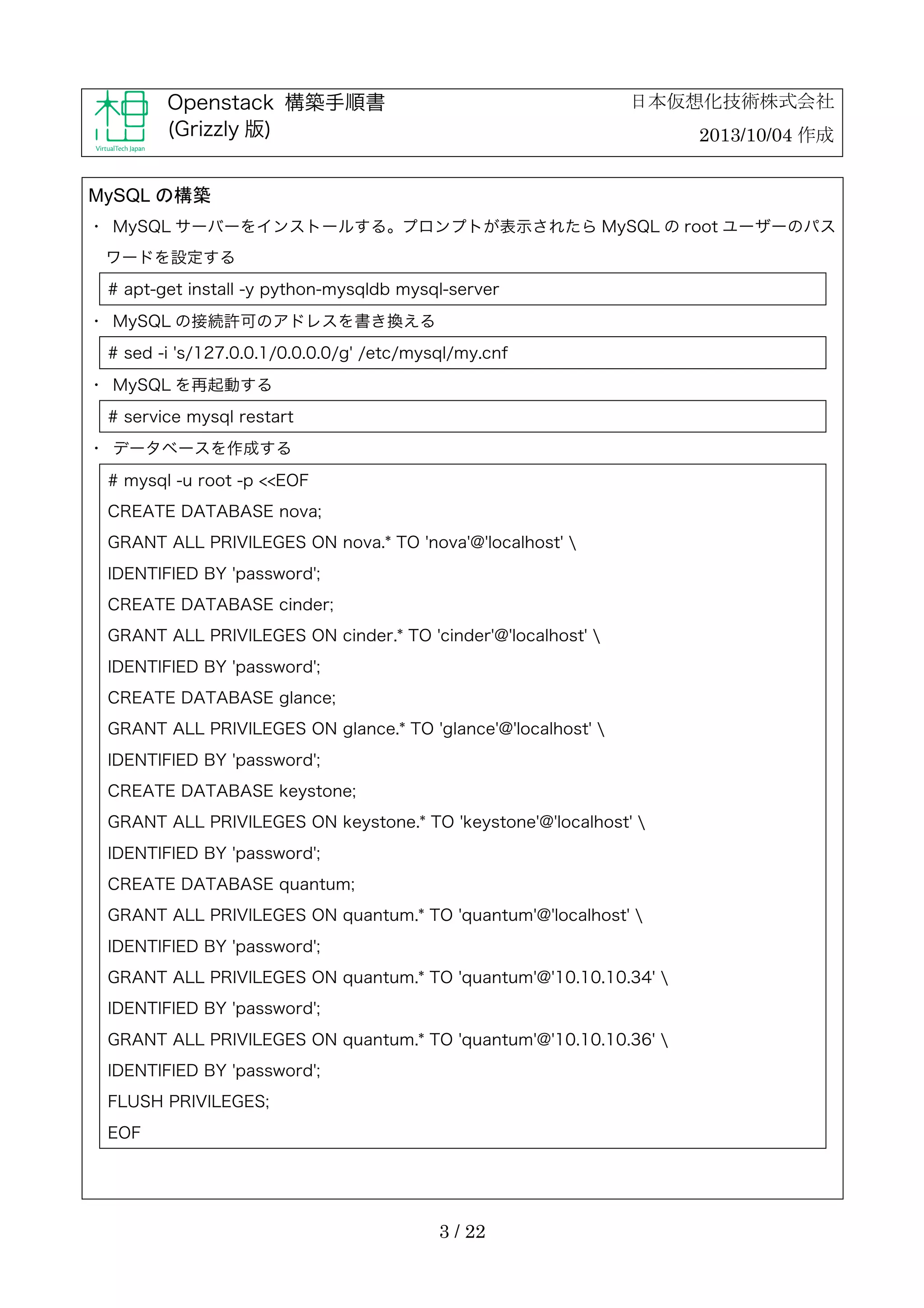 日本仮想化技術株式会社

Openstack 構築手順書
(Grizzly 版)

2013/10/04 作成

MySQL の構築
・	
 MySQL サーバーをインストールする。プロンプトが表示されたら MySQL の root ユーザーのパス
ワードを設定する
# apt-get install -y python-mysqldb mysql-server
・	
 MySQL の接続許可のアドレスを書き換える
# sed -i 's/127.0.0.1/0.0.0.0/g' /etc/mysql/my.cnf
・	
 MySQL を再起動する
# service mysql restart
・	
 データベースを作成する
# mysql -u root -p <<EOF
CREATE DATABASE nova;
GRANT ALL PRIVILEGES ON nova.* TO 'nova'@'localhost' 
IDENTIFIED BY 'password';
CREATE DATABASE cinder;
GRANT ALL PRIVILEGES ON cinder.* TO 'cinder'@'localhost' 
IDENTIFIED BY 'password';
CREATE DATABASE glance;
GRANT ALL PRIVILEGES ON glance.* TO 'glance'@'localhost' 
IDENTIFIED BY 'password';
CREATE DATABASE keystone;
GRANT ALL PRIVILEGES ON keystone.* TO 'keystone'@'localhost' 
IDENTIFIED BY 'password';
CREATE DATABASE quantum;
GRANT ALL PRIVILEGES ON quantum.* TO 'quantum'@'localhost' 
IDENTIFIED BY 'password';
GRANT ALL PRIVILEGES ON quantum.* TO 'quantum'@'10.10.10.34' 
IDENTIFIED BY 'password';
GRANT ALL PRIVILEGES ON quantum.* TO 'quantum'@'10.10.10.36' 
IDENTIFIED BY 'password';
FLUSH PRIVILEGES;
EOF

3 / 22

 