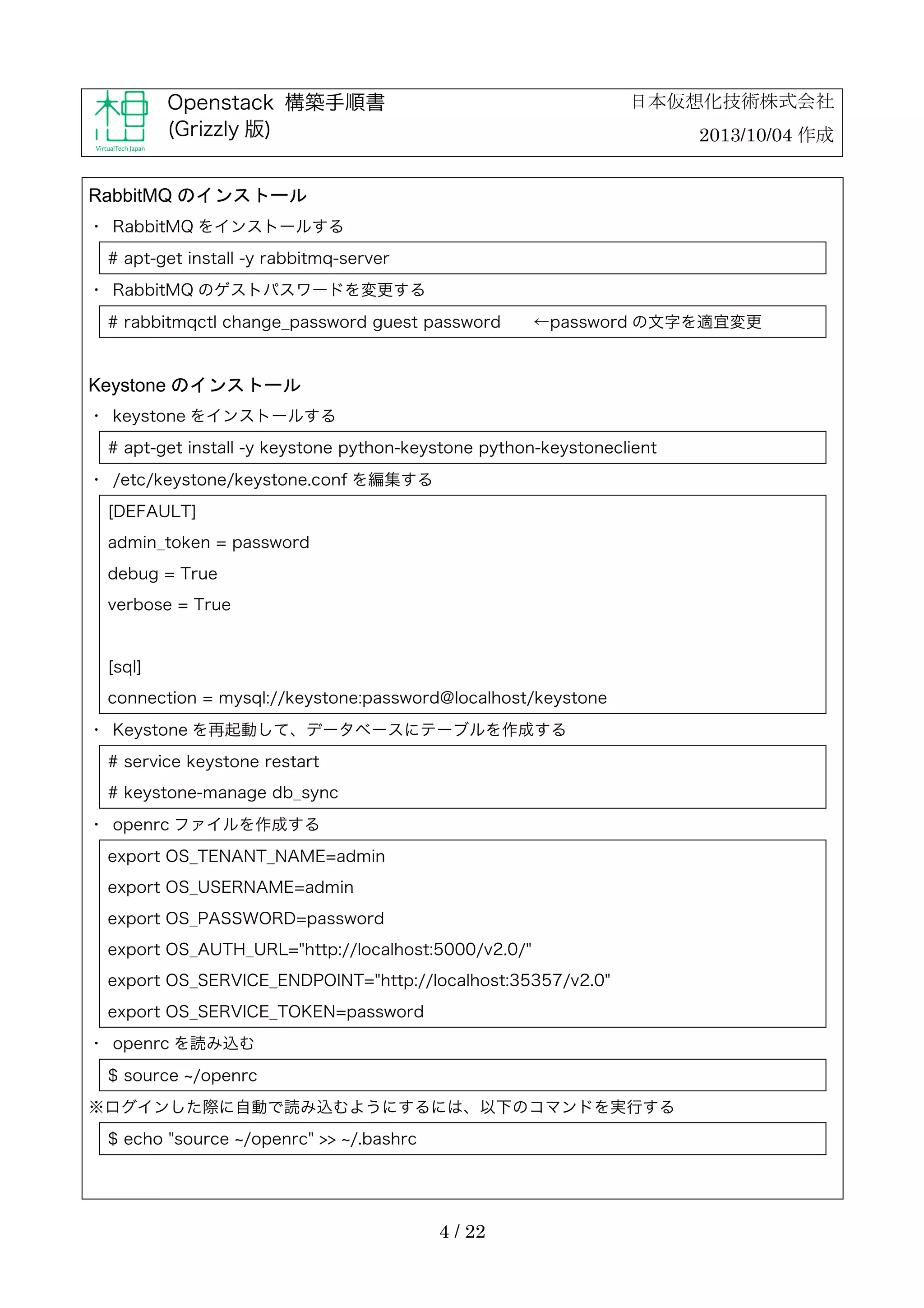 日本仮想化技術株式会社

Openstack 構築手順書
(Grizzly 版)

2013/10/04 作成

RabbitMQ のインストール
・	
 RabbitMQ をインストールする
# apt-get install -y rabbitmq-server
・	
 RabbitMQ のゲストパスワードを変更する
# rabbitmqctl change_password guest password

←password の文字を適宜変更

Keystone のインストール
・	
 keystone をインストールする
# apt-get install -y keystone python-keystone python-keystoneclient
・	
 /etc/keystone/keystone.conf を編集する
[DEFAULT]
admin_token = password
debug = True
verbose = True

[sql]
connection = mysql://keystone:password@localhost/keystone
・	
 Keystone を再起動して、データベースにテーブルを作成する
# service keystone restart
# keystone-manage db_sync
・	
 openrc ファイルを作成する
export OS_TENANT_NAME=admin
export OS_USERNAME=admin
export OS_PASSWORD=password
export OS_AUTH_URL="http://localhost:5000/v2.0/"
export OS_SERVICE_ENDPOINT="http://localhost:35357/v2.0"
export OS_SERVICE_TOKEN=password
・	
 openrc を読み込む
$ source /openrc
※ログインした際に自動で読み込むようにするには、以下のコマンドを実行する
$ echo "source /openrc" >> /.bashrc

4 / 22

 