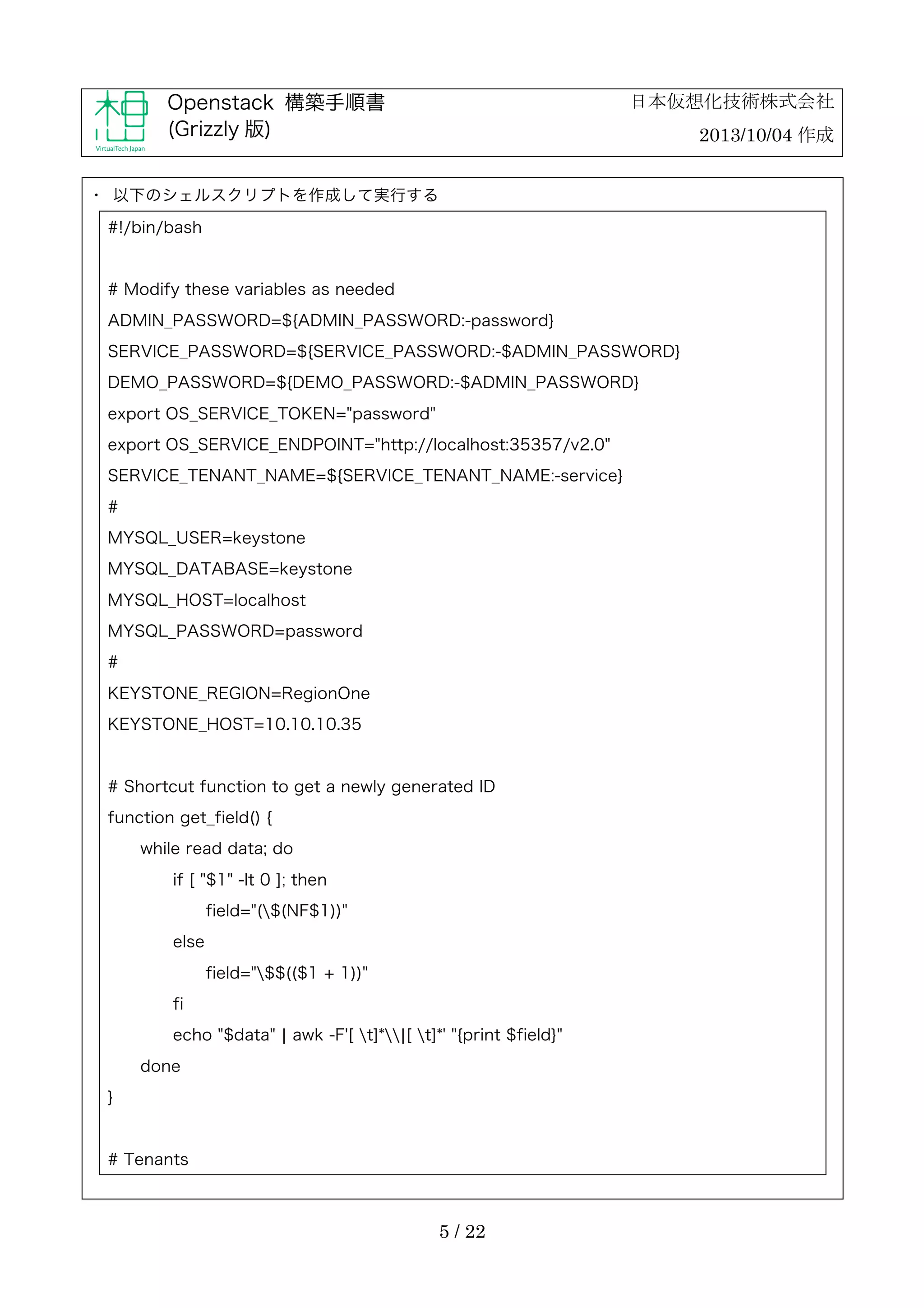 日本仮想化技術株式会社

Openstack 構築手順書
(Grizzly 版)

2013/10/04 作成

・	
 以下のシェルスクリプトを作成して実行する
#!/bin/bash

# Modify these variables as needed
ADMIN_PASSWORD=${ADMIN_PASSWORD:-password}
SERVICE_PASSWORD=${SERVICE_PASSWORD:-$ADMIN_PASSWORD}
DEMO_PASSWORD=${DEMO_PASSWORD:-$ADMIN_PASSWORD}
export OS_SERVICE_TOKEN="password"
export OS_SERVICE_ENDPOINT="http://localhost:35357/v2.0"
SERVICE_TENANT_NAME=${SERVICE_TENANT_NAME:-service}
#
MYSQL_USER=keystone
MYSQL_DATABASE=keystone
MYSQL_HOST=localhost
MYSQL_PASSWORD=password
#
KEYSTONE_REGION=RegionOne
KEYSTONE_HOST=10.10.10.35

# Shortcut function to get a newly generated ID
function get_field() {
while read data; do
if [ "$1" -lt 0 ]; then
field="($(NF$1))"
else
field="$$(($1 + 1))"
fi
echo "$data" ¦ awk -F'[ t]*¦[ t]*' "{print $field}"
done
}

# Tenants

5 / 22

 