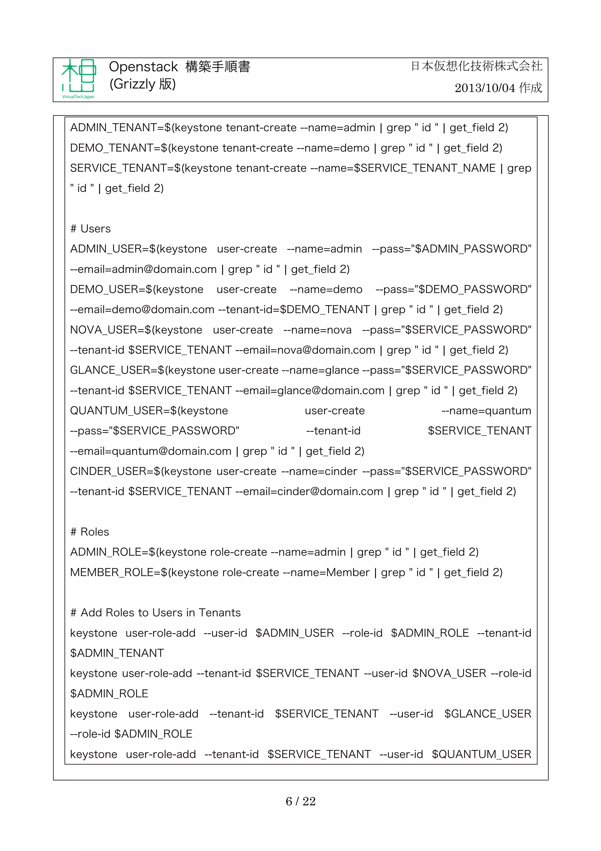 日本仮想化技術株式会社

Openstack 構築手順書
(Grizzly 版)

2013/10/04 作成

ADMIN_TENANT=$(keystone tenant-create --name=admin ¦ grep " id " ¦ get_field 2)
DEMO_TENANT=$(keystone tenant-create --name=demo ¦ grep " id " ¦ get_field 2)
SERVICE_TENANT=$(keystone tenant-create --name=$SERVICE_TENANT_NAME ¦ grep
" id " ¦ get_field 2)

# Users
ADMIN_USER=$(keystone user-create --name=admin --pass="$ADMIN_PASSWORD"
--email=admin@domain.com ¦ grep " id " ¦ get_field 2)
DEMO_USER=$(keystone

user-create

--name=demo

--pass="$DEMO_PASSWORD"

--email=demo@domain.com --tenant-id=$DEMO_TENANT ¦ grep " id " ¦ get_field 2)
NOVA_USER=$(keystone

user-create

--name=nova

--pass="$SERVICE_PASSWORD"

--tenant-id $SERVICE_TENANT --email=nova@domain.com ¦ grep " id " ¦ get_field 2)
GLANCE_USER=$(keystone user-create --name=glance --pass="$SERVICE_PASSWORD"
--tenant-id $SERVICE_TENANT --email=glance@domain.com ¦ grep " id " ¦ get_field 2)
QUANTUM_USER=$(keystone

user-create

--pass="$SERVICE_PASSWORD"

--tenant-id

--name=quantum
$SERVICE_TENANT

--email=quantum@domain.com ¦ grep " id " ¦ get_field 2)
CINDER_USER=$(keystone user-create --name=cinder --pass="$SERVICE_PASSWORD"
--tenant-id $SERVICE_TENANT --email=cinder@domain.com ¦ grep " id " ¦ get_field 2)

# Roles
ADMIN_ROLE=$(keystone role-create --name=admin ¦ grep " id " ¦ get_field 2)
MEMBER_ROLE=$(keystone role-create --name=Member ¦ grep " id " ¦ get_field 2)

# Add Roles to Users in Tenants
keystone user-role-add --user-id $ADMIN_USER --role-id $ADMIN_ROLE --tenant-id
$ADMIN_TENANT
keystone user-role-add --tenant-id $SERVICE_TENANT --user-id $NOVA_USER --role-id
$ADMIN_ROLE
keystone

user-role-add

--tenant-id

$SERVICE_TENANT

--user-id

$GLANCE_USER

--role-id $ADMIN_ROLE
keystone user-role-add --tenant-id $SERVICE_TENANT --user-id $QUANTUM_USER

6 / 22

 