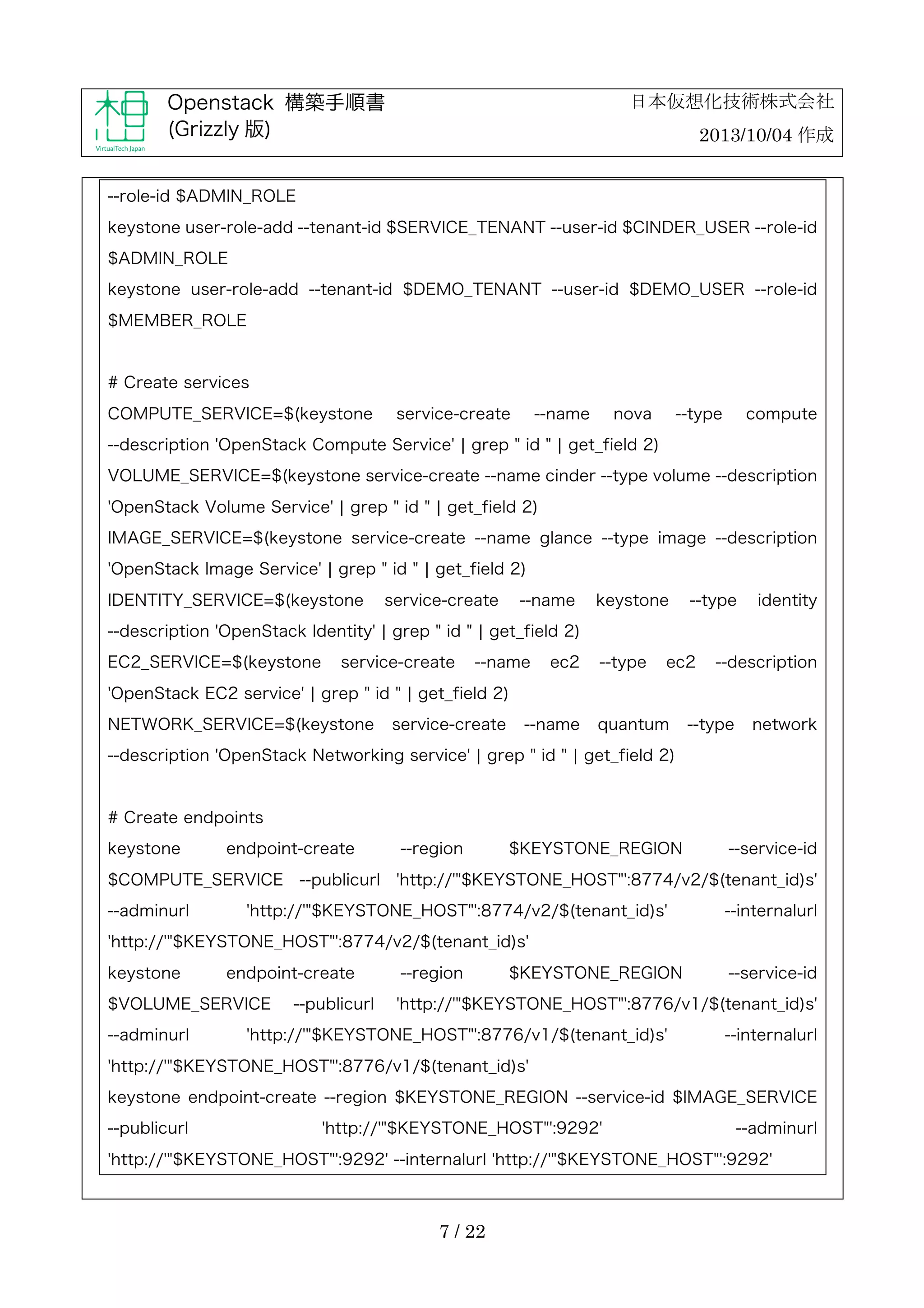 日本仮想化技術株式会社

Openstack 構築手順書
(Grizzly 版)

2013/10/04 作成

--role-id $ADMIN_ROLE
keystone user-role-add --tenant-id $SERVICE_TENANT --user-id $CINDER_USER --role-id
$ADMIN_ROLE
keystone user-role-add --tenant-id $DEMO_TENANT --user-id $DEMO_USER --role-id
$MEMBER_ROLE

# Create services
COMPUTE_SERVICE=$(keystone

service-create

--name

nova

--type

compute

--description 'OpenStack Compute Service' ¦ grep " id " ¦ get_field 2)
VOLUME_SERVICE=$(keystone service-create --name cinder --type volume --description
'OpenStack Volume Service' ¦ grep " id " ¦ get_field 2)
IMAGE_SERVICE=$(keystone service-create --name glance --type image --description
'OpenStack Image Service' ¦ grep " id " ¦ get_field 2)
IDENTITY_SERVICE=$(keystone

service-create

--name

keystone

--type

identity

--description 'OpenStack Identity' ¦ grep " id " ¦ get_field 2)
EC2_SERVICE=$(keystone

service-create

--name

ec2

--type

ec2

--description

'OpenStack EC2 service' ¦ grep " id " ¦ get_field 2)
NETWORK_SERVICE=$(keystone

service-create

--name

quantum

--type

network

--description 'OpenStack Networking service' ¦ grep " id " ¦ get_field 2)

# Create endpoints
keystone

endpoint-create

$COMPUTE_SERVICE
--adminurl

--publicurl

--region

$KEYSTONE_REGION

--service-id

'http://'"$KEYSTONE_HOST"':8774/v2/$(tenant_id)s'

'http://'"$KEYSTONE_HOST"':8774/v2/$(tenant_id)s'

--internalurl

'http://'"$KEYSTONE_HOST"':8774/v2/$(tenant_id)s'
keystone

endpoint-create

$VOLUME_SERVICE
--adminurl

--publicurl

--region

$KEYSTONE_REGION

--service-id

'http://'"$KEYSTONE_HOST"':8776/v1/$(tenant_id)s'

'http://'"$KEYSTONE_HOST"':8776/v1/$(tenant_id)s'

--internalurl

'http://'"$KEYSTONE_HOST"':8776/v1/$(tenant_id)s'
keystone endpoint-create --region $KEYSTONE_REGION --service-id $IMAGE_SERVICE
--publicurl

'http://'"$KEYSTONE_HOST"':9292'

--adminurl

'http://'"$KEYSTONE_HOST"':9292' --internalurl 'http://'"$KEYSTONE_HOST"':9292'

7 / 22

 