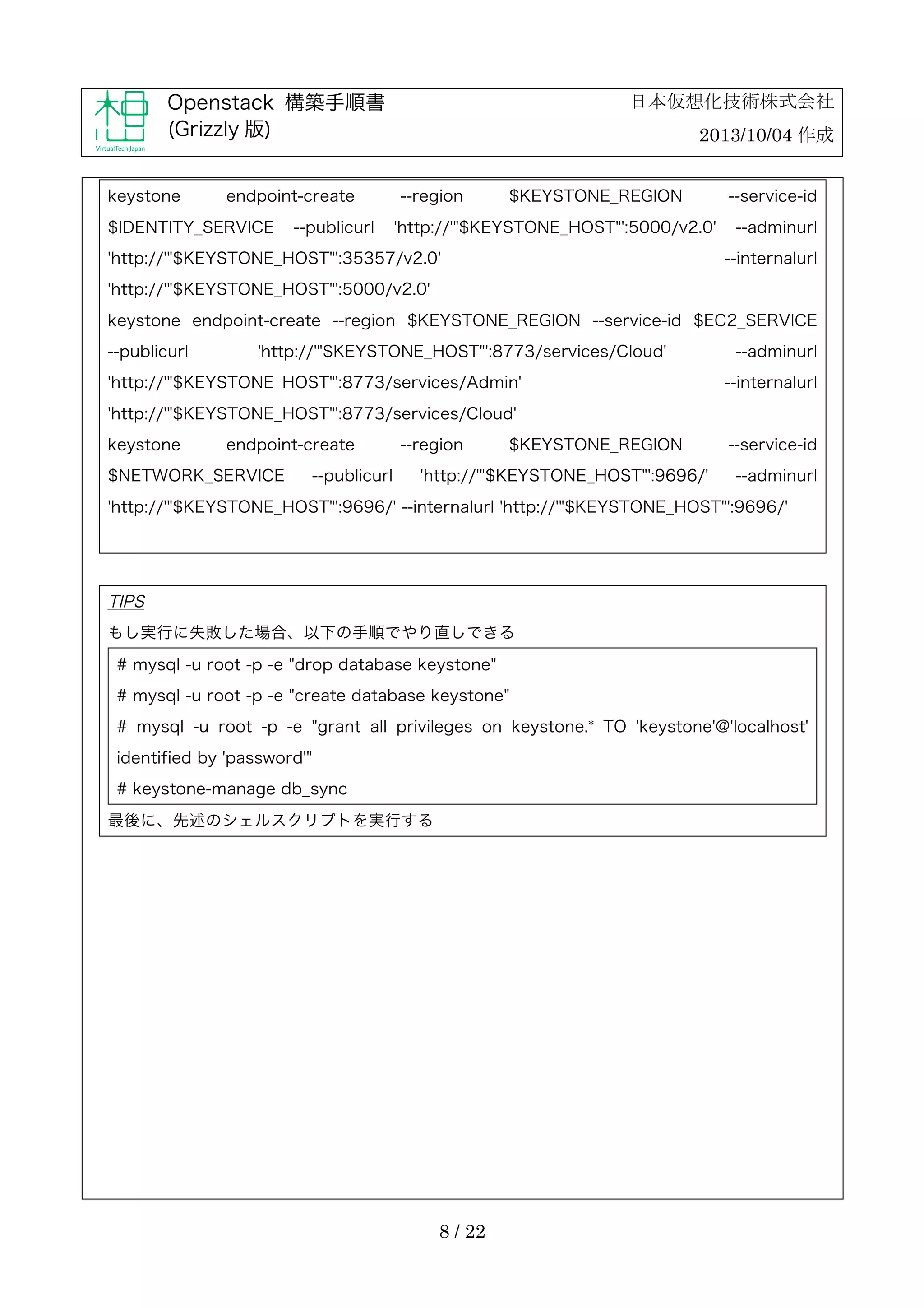 日本仮想化技術株式会社

Openstack 構築手順書
(Grizzly 版)
keystone

endpoint-create

$IDENTITY_SERVICE

--publicurl

2013/10/04 作成
--region

$KEYSTONE_REGION

'http://'"$KEYSTONE_HOST"':5000/v2.0'

'http://'"$KEYSTONE_HOST"':35357/v2.0'

--service-id
--adminurl
--internalurl

'http://'"$KEYSTONE_HOST"':5000/v2.0'
keystone endpoint-create --region $KEYSTONE_REGION --service-id $EC2_SERVICE
--publicurl

'http://'"$KEYSTONE_HOST"':8773/services/Cloud'

'http://'"$KEYSTONE_HOST"':8773/services/Admin'

--adminurl
--internalurl

'http://'"$KEYSTONE_HOST"':8773/services/Cloud'
keystone

endpoint-create

$NETWORK_SERVICE

--publicurl

--region

$KEYSTONE_REGION

'http://'"$KEYSTONE_HOST"':9696/'

--service-id
--adminurl

'http://'"$KEYSTONE_HOST"':9696/' --internalurl 'http://'"$KEYSTONE_HOST"':9696/'

TIPS
もし実行に失敗した場合、以下の手順でやり直しできる
# mysql -u root -p -e "drop database keystone"
# mysql -u root -p -e "create database keystone"
# mysql -u root -p -e "grant all privileges on keystone.* TO 'keystone'@'localhost'
identified by 'password'"
# keystone-manage db_sync
最後に、先述のシェルスクリプトを実行する

8 / 22

 