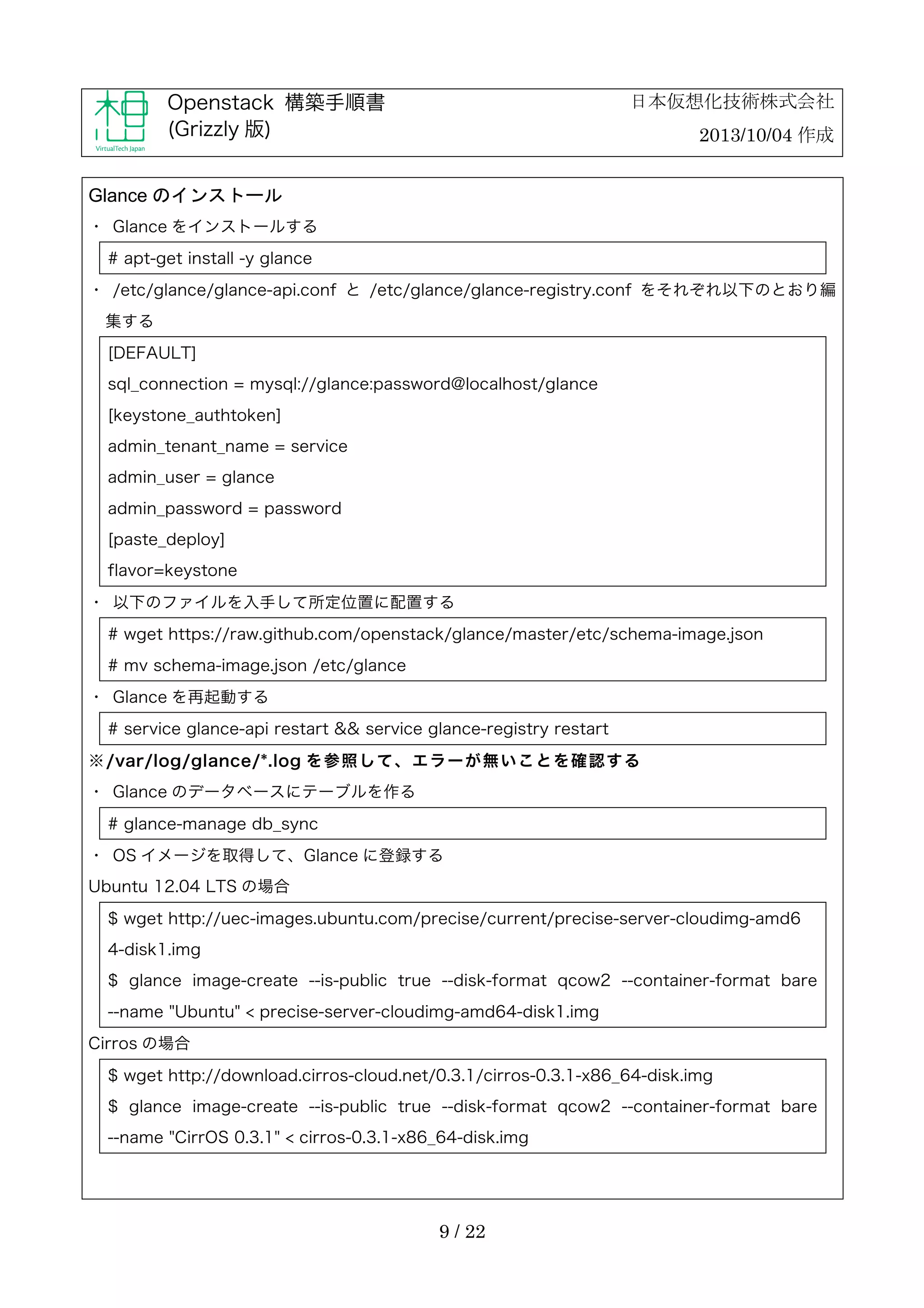 日本仮想化技術株式会社

Openstack 構築手順書
(Grizzly 版)

2013/10/04 作成

Glance のインストール
・	
 Glance をインストールする
# apt-get install -y glance
・	
 /etc/glance/glance-api.conf と /etc/glance/glance-registry.conf をそれぞれ以下のとおり編
集する
[DEFAULT]
sql_connection = mysql://glance:password@localhost/glance
[keystone_authtoken]
admin_tenant_name = service
admin_user = glance
admin_password = password
[paste_deploy]
flavor=keystone
・	
 以下のファイルを入手して所定位置に配置する
# wget https://raw.github.com/openstack/glance/master/etc/schema-image.json
# mv schema-image.json /etc/glance
・	
 Glance を再起動する
# service glance-api restart && service glance-registry restart
※ /var/log/glance/*.log を 参 照 し て 、 エ ラ ー が 無 い こ と を 確 認 す る
・	
 Glance のデータベースにテーブルを作る
# glance-manage db_sync
・	
 OS イメージを取得して、Glance に登録する
Ubuntu 12.04 LTS の場合
$ wget http://uec-images.ubuntu.com/precise/current/precise-server-cloudimg-amd6
4-disk1.img
$ glance image-create --is-public true --disk-format qcow2 --container-format bare
--name "Ubuntu" < precise-server-cloudimg-amd64-disk1.img
Cirros の場合
$ wget http://download.cirros-cloud.net/0.3.1/cirros-0.3.1-x86_64-disk.img
$ glance image-create --is-public true --disk-format qcow2 --container-format bare
--name "CirrOS 0.3.1" < cirros-0.3.1-x86_64-disk.img

9 / 22

 