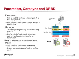 RACKSPACE® HOSTING | WWW.RACKSPACE.COM
Pacemaker, Corosync and DRBD
15
• Pacemaker
– high availability and load balancing stack for
the Linux platform.
– Interacts with applications through Resource
Agents (RA)
• Corosync
– Totem single-ring ordering and membership
protocol
– UDP and InfiniBand based messaging,
quorum, and cluster membership to
Pacemaker.
• DRBD (Distributed Replication Block
Device)
– Synchronizes Data at the block device
– Uses a journaling system (such as ext3 or
ext4)
 