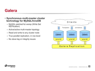 RACKSPACE® HOSTING | WWW.RACKSPACE.COM
Galera
• Synchronous multi-master cluster
technology for MySQL/InnoDB
– MySQL patched for wsrep (Write Set
REPlication)
– Active/active multi-master topology
– Read and write to any cluster node
– True parallel replication, in row level
– No slave lag or integrity issues
16
 