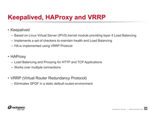 RACKSPACE® HOSTING | WWW.RACKSPACE.COM
Keepalived, HAProxy and VRRP
• HAProxy
– Load Balancing and Proxying for HTTP and TCP Applications
– Works over multiple connections
– Used to load balance API services
• VRRP (Virtual Router Redundancy Protocol)
– Eliminates SPOF in a static default routed environment
• Keepalived
– Based on Linux Virtual Server (IPVS) kernel module to provide layer 4 Load Balancing
– Implements a set of checkers to check service status and to maintain health
– Leverage the VRRP Protocol to remap VIPS in event of failure
18
 