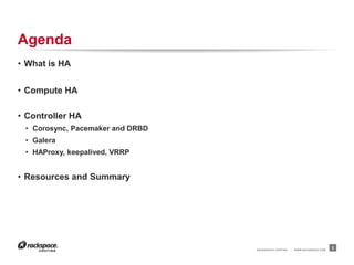 RACKSPACE® HOSTING | WWW.RACKSPACE.COM
Agenda
• What is HA
• Compute HA
• Controller HA
• Corosync, Pacemaker and DRBD
• Galera
• HAProxy, keepalived, VRRP
• Resources and Summary
2
 