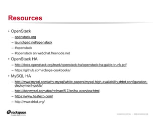 RACKSPACE® HOSTING | WWW.RACKSPACE.COM
Resources
• OpenStack
– openstack.org
– launchpad.net/openstack
– #openstack
– #openstack on webchat.freenode.net
• OpenStack HA
– http://docs.openstack.org/trunk/openstack-ha/openstack-ha-guide-trunk.pdf
– https://github.com/rcbops-cookbooks/
• MySQL HA
– http://www.mysql.com/why-mysql/white-papers/mysql-high-availability-drbd-configuration-
deployment-guide/
– http://dev.mysql.com/doc/refman/5.7/en/ha-overview.html
– https://www.hastexo.com/
– http://www.drbd.org/
 