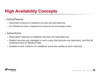RACKSPACE® HOSTING | WWW.RACKSPACE.COM
High Availability Concepts
• Active/Passive
– Redundant instances of stateless services are load balanced
– For Stateful services a replacement resource can be brought online.
• Active/Active
– Redundant instances of stateless services are load balanced
– Stateful services are managed in such a way that services are redundant, and that all
instances have an identical state.
– Updates to one instance of a database would also update all other instances.
6
 