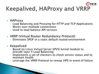  HAProxy
◦ Load Balancing and Proxying for HTTP and TCP Applications
◦ Works over multiple connections
◦ Used to load balance API services
 VRRP (Virtual Router Redundancy Protocol)
◦ Eliminates SPOF in a static default routed environment
 Keepalived
◦ Based on Linux Virtual Server (IPVS) kernel module to
provide layer 4 Load Balancing
◦ Implements a set of checkers to check service status and to
maintain health
◦ Leverage the VRRP Protocol to remap VIPS in event of failure
30
 