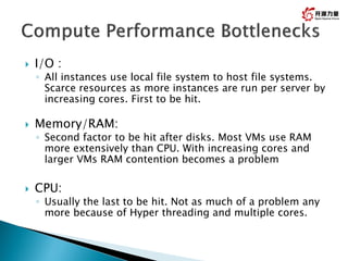  I/O :
◦ All instances use local file system to host file systems.
Scarce resources as more instances are run per server by
increasing cores. First to be hit.
 Memory/RAM:
◦ Second factor to be hit after disks. Most VMs use RAM
more extensively than CPU. With increasing cores and
larger VMs RAM contention becomes a problem
 CPU:
◦ Usually the last to be hit. Not as much of a problem any
more because of Hyper threading and multiple cores.
 