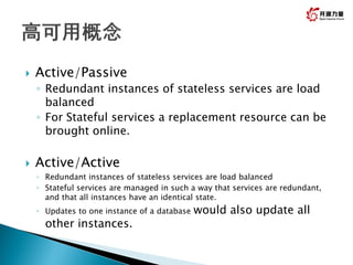  Active/Passive
◦ Redundant instances of stateless services are load
balanced
◦ For Stateful services a replacement resource can be
brought online.
 Active/Active
◦ Redundant instances of stateless services are load balanced
◦ Stateful services are managed in such a way that services are redundant,
and that all instances have an identical state.
◦ Updates to one instance of a database would also update all
other instances.
9
 