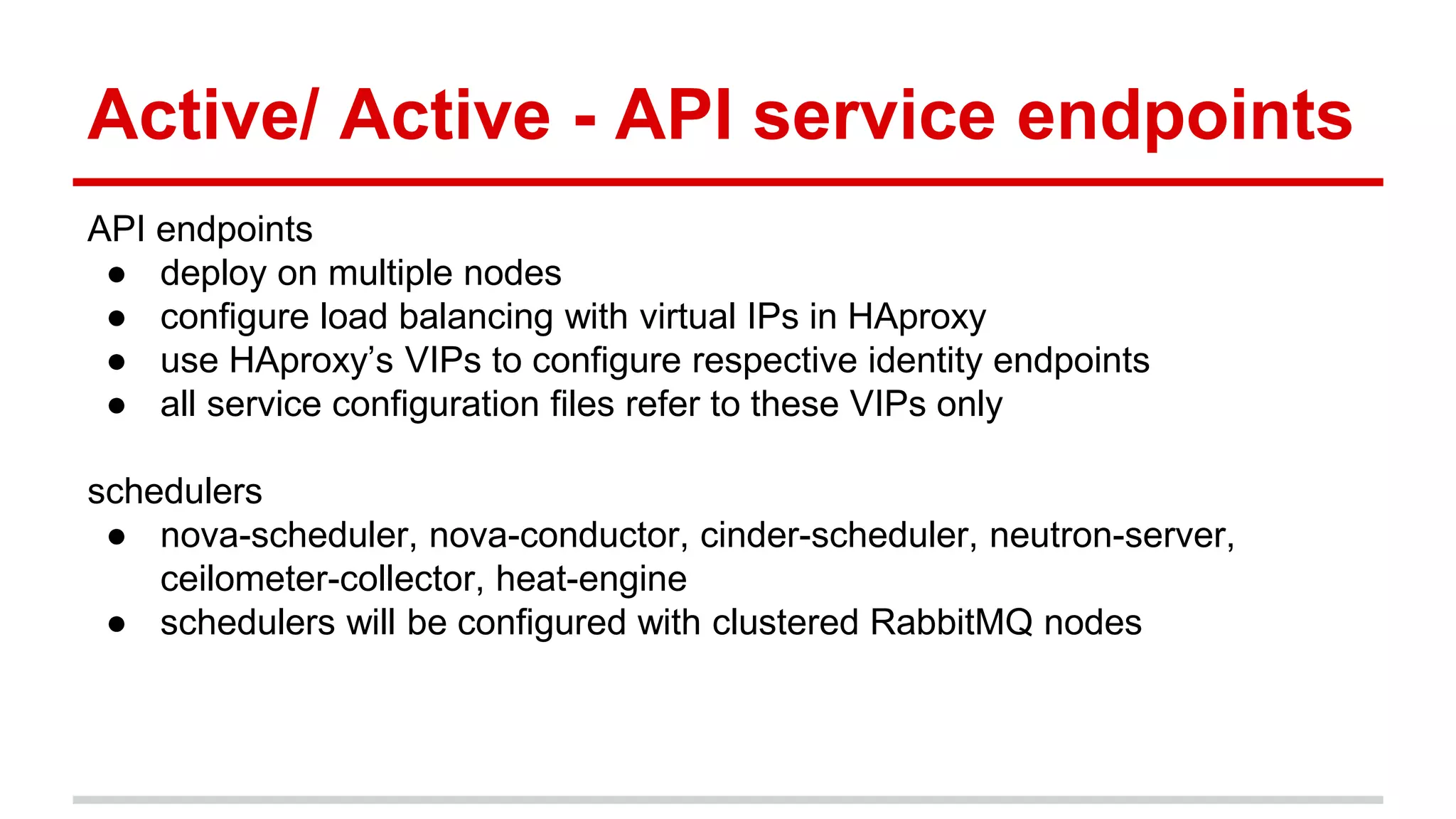 Active/ Active - API service endpoints
API endpoints
● deploy on multiple nodes
● configure load balancing with virtual IPs in HAproxy
● use HAproxy’s VIPs to configure respective identity endpoints
● all service configuration files refer to these VIPs only
schedulers
● nova-scheduler, nova-conductor, cinder-scheduler, neutron-server,
ceilometer-collector, heat-engine
● schedulers will be configured with clustered RabbitMQ nodes
 