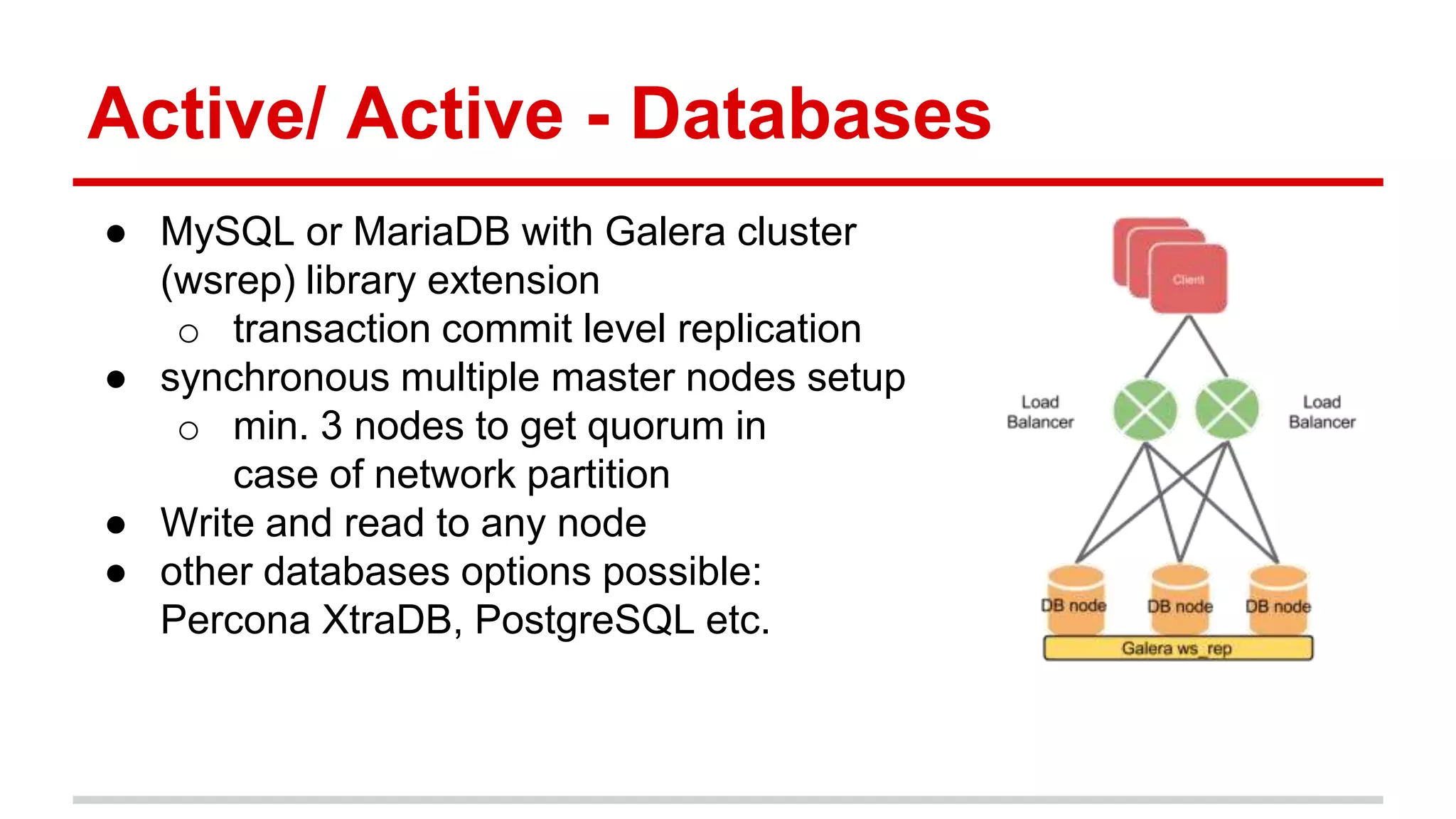 Active/ Active - Databases
● MySQL or MariaDB with Galera cluster
(wsrep) library extension
o transaction commit level replication
● synchronous multiple master nodes setup
o min. 3 nodes to get quorum in
case of network partition
● Write and read to any node
● other databases options possible:
Percona XtraDB, PostgreSQL etc.
 
