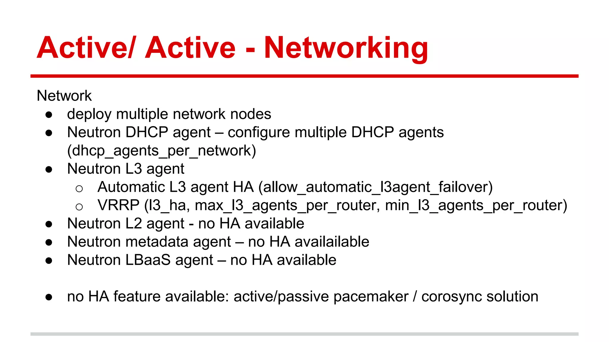 Active/ Active - Networking
Network
● deploy multiple network nodes
● Neutron DHCP agent – configure multiple DHCP agents
(dhcp_agents_per_network)
● Neutron L3 agent
o Automatic L3 agent HA (allow_automatic_l3agent_failover)
o VRRP (l3_ha, max_l3_agents_per_router, min_l3_agents_per_router)
● Neutron L2 agent - no HA available
● Neutron metadata agent – no HA availailable
● Neutron LBaaS agent – no HA available
● no HA feature available: active/passive pacemaker / corosync solution
 