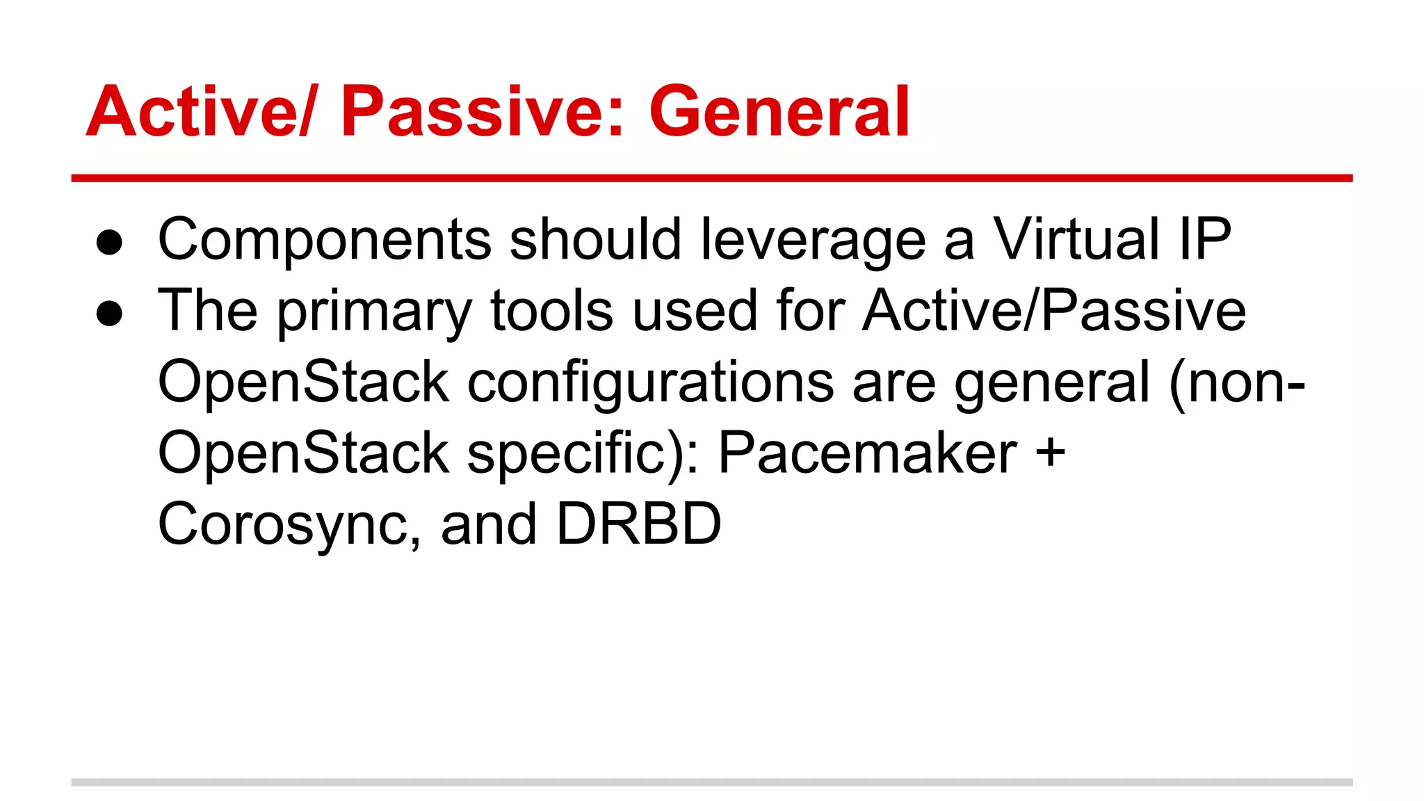Active/ Passive: General
● Components should leverage a Virtual IP
● The primary tools used for Active/Passive
OpenStack configurations are general (non-
OpenStack specific): Pacemaker +
Corosync, and DRBD
 