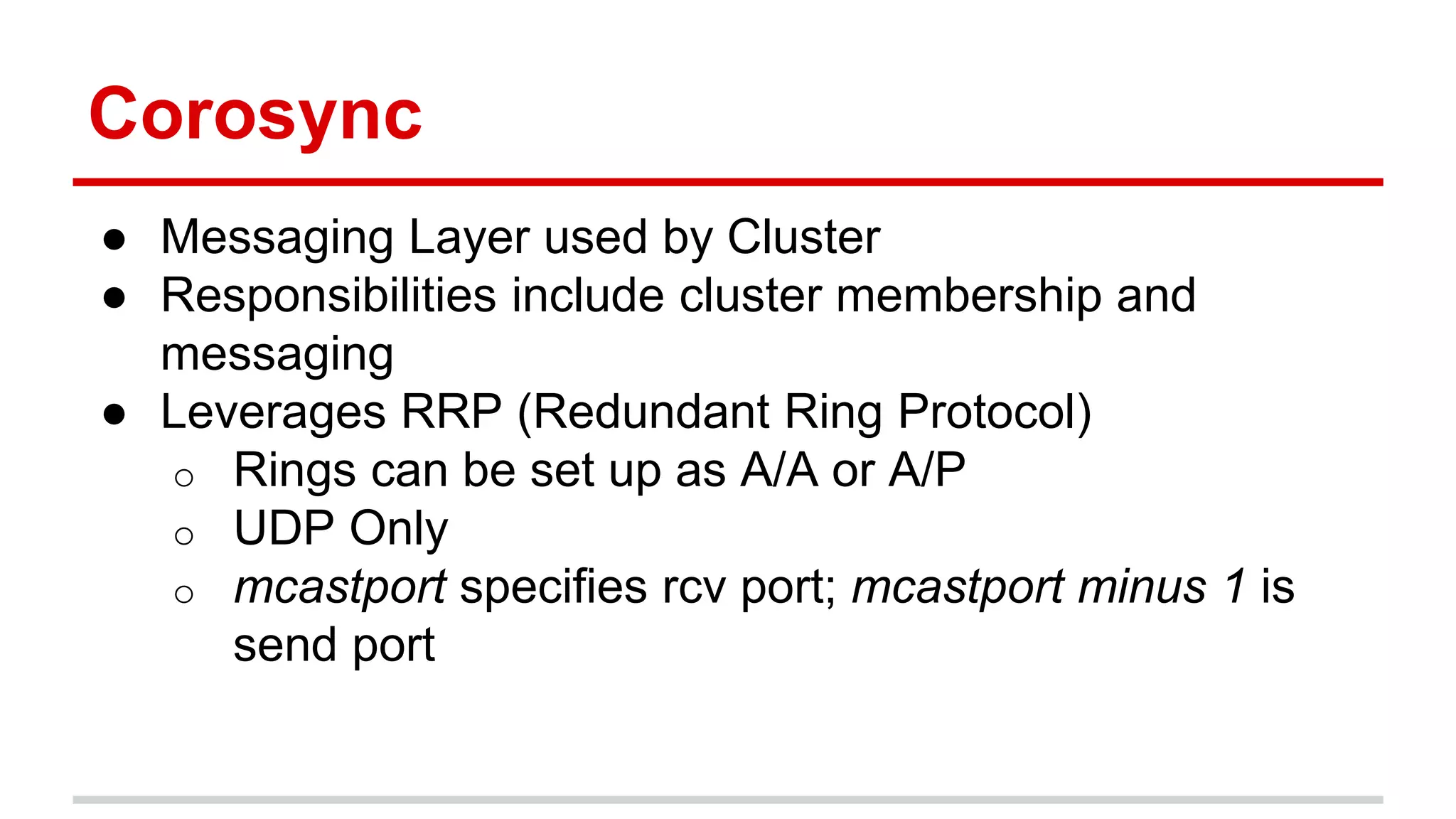 Corosync
● Messaging Layer used by Cluster
● Responsibilities include cluster membership and
messaging
● Leverages RRP (Redundant Ring Protocol)
o Rings can be set up as A/A or A/P
o UDP Only
o mcastport specifies rcv port; mcastport minus 1 is
send port
 