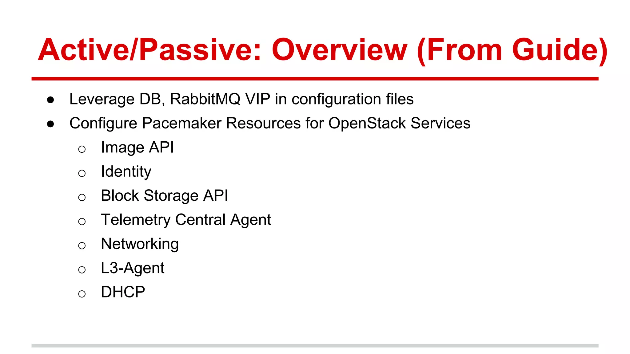 Active/Passive: Overview (From Guide)
● Leverage DB, RabbitMQ VIP in configuration files
● Configure Pacemaker Resources for OpenStack Services
o Image API
o Identity
o Block Storage API
o Telemetry Central Agent
o Networking
o L3-Agent
o DHCP
 