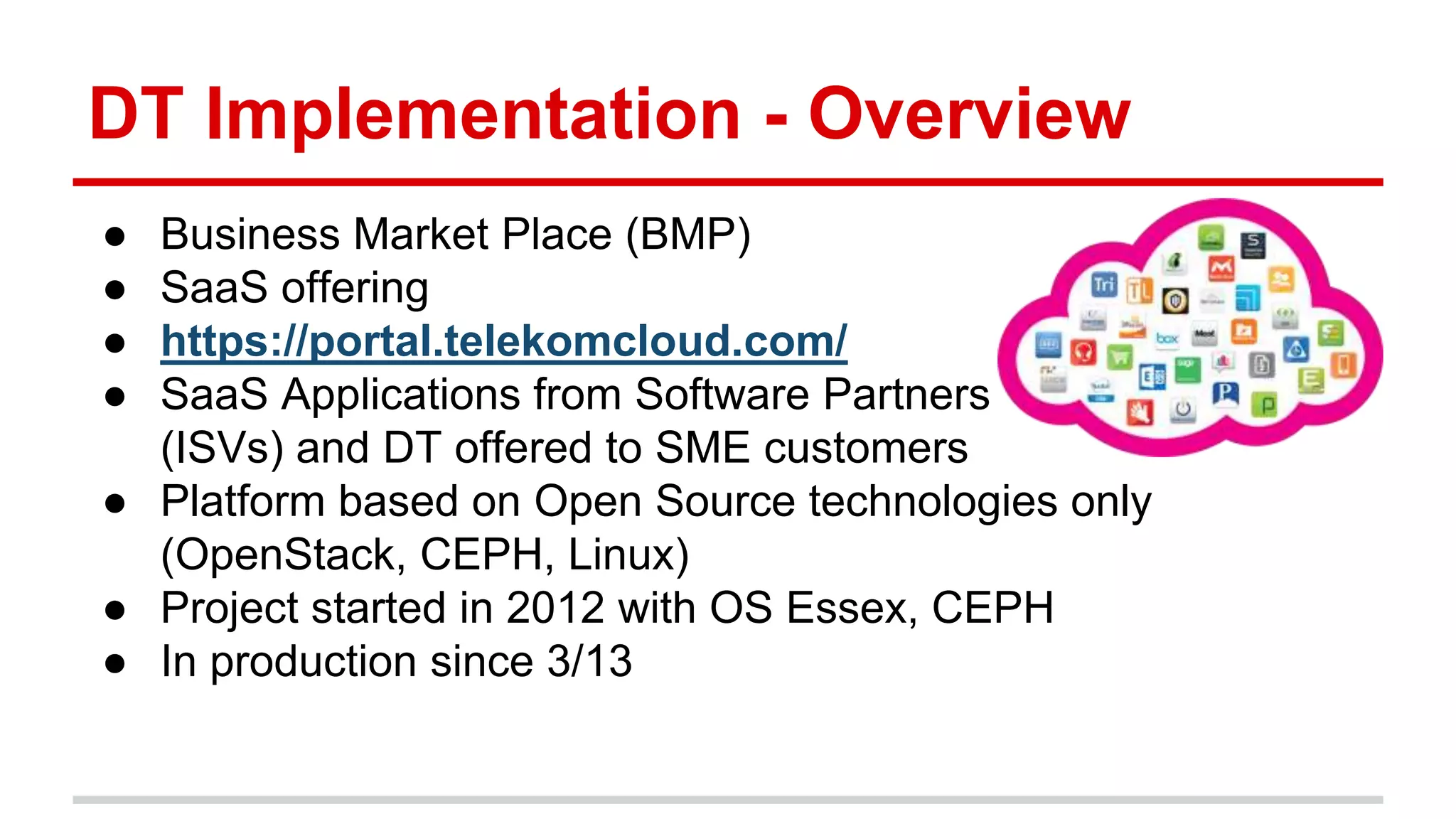 DT Implementation - Overview
● Business Market Place (BMP)
● SaaS offering
● https://portal.telekomcloud.com/
● SaaS Applications from Software Partners
(ISVs) and DT offered to SME customers
● Platform based on Open Source technologies only
(OpenStack, CEPH, Linux)
● Project started in 2012 with OS Essex, CEPH
● In production since 3/13
 