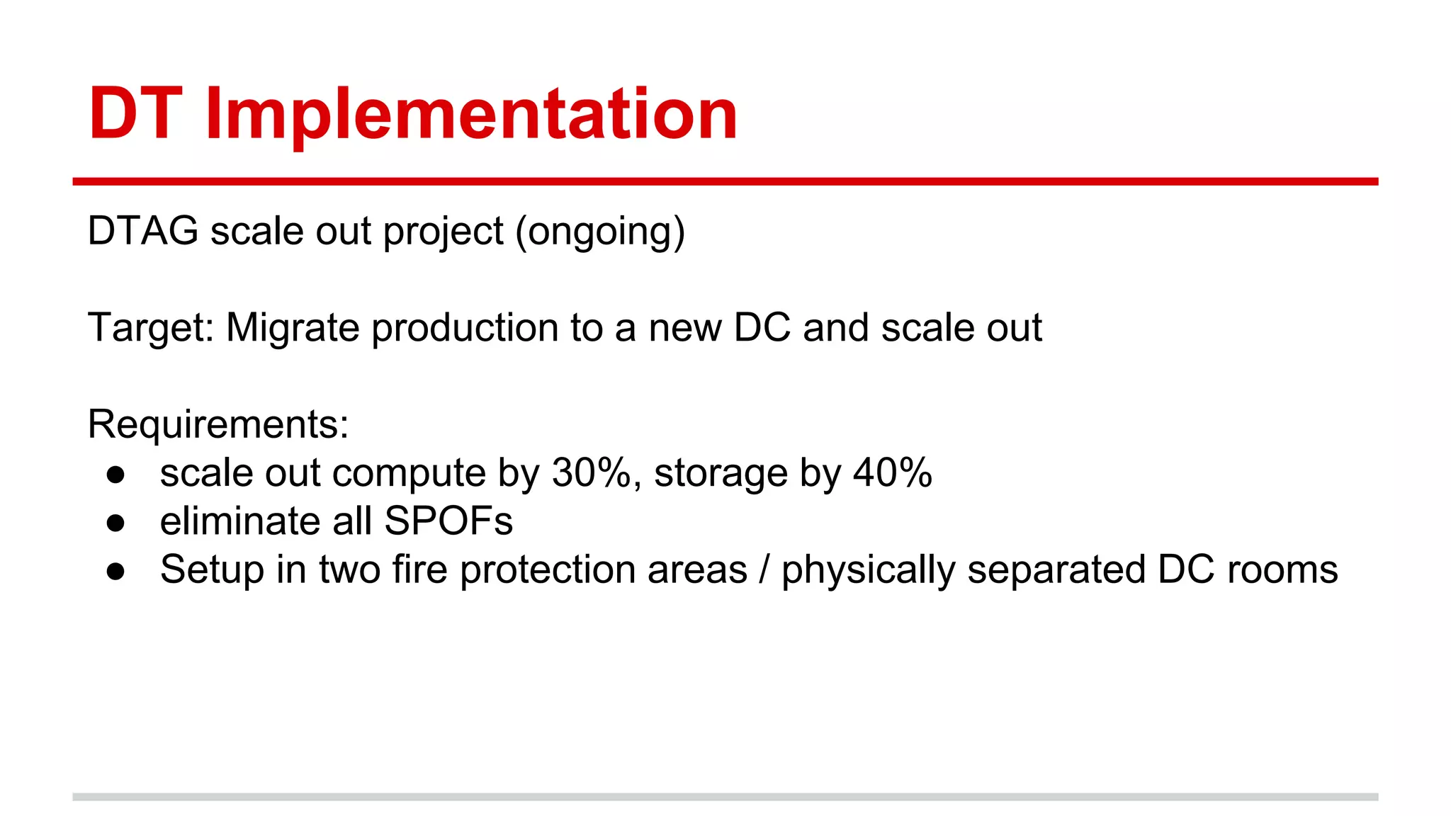 DT Implementation
DTAG scale out project (ongoing)
Target: Migrate production to a new DC and scale out
Requirements:
● scale out compute by 30%, storage by 40%
● eliminate all SPOFs
● Setup in two fire protection areas / physically separated DC rooms
 