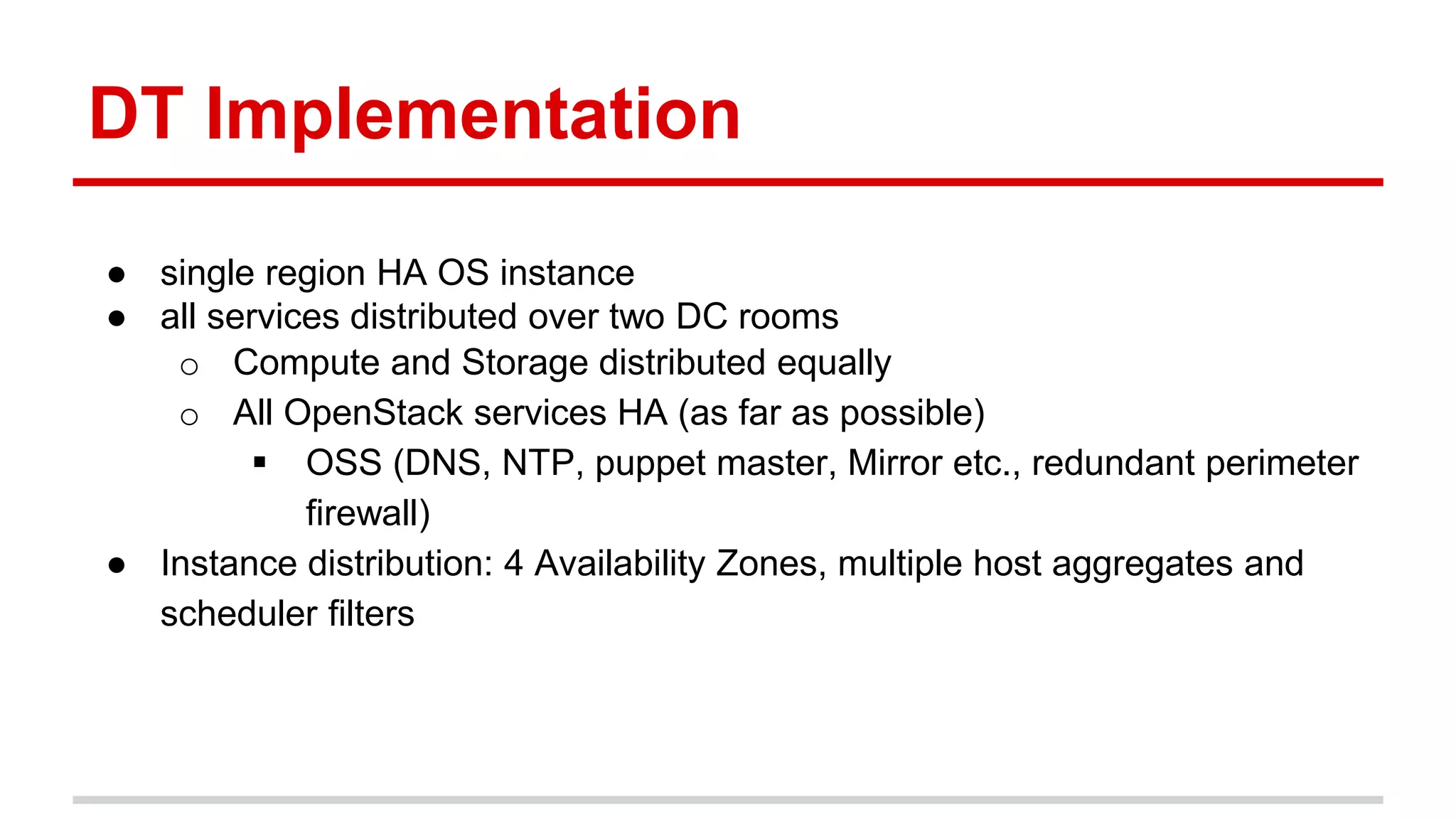 DT Implementation
● single region HA OS instance
● all services distributed over two DC rooms
o Compute and Storage distributed equally
o All OpenStack services HA (as far as possible)
 OSS (DNS, NTP, puppet master, Mirror etc., redundant perimeter
firewall)
● Instance distribution: 4 Availability Zones, multiple host aggregates and
scheduler filters
 