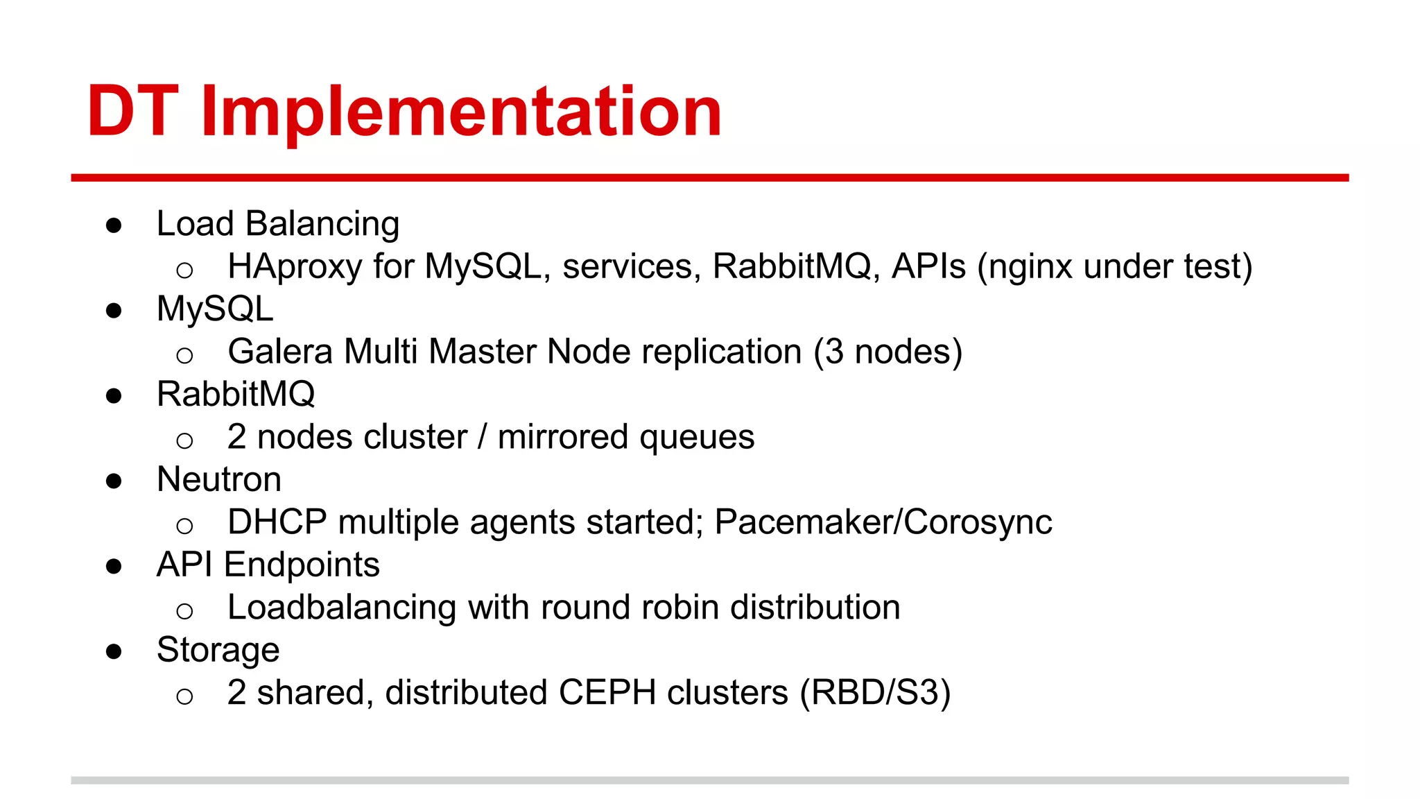 DT Implementation
● Load Balancing
o HAproxy for MySQL, services, RabbitMQ, APIs (nginx under test)
● MySQL
o Galera Multi Master Node replication (3 nodes)
● RabbitMQ
o 2 nodes cluster / mirrored queues
● Neutron
o DHCP multiple agents started; Pacemaker/Corosync
● API Endpoints
o Loadbalancing with round robin distribution
● Storage
o 2 shared, distributed CEPH clusters (RBD/S3)
 
