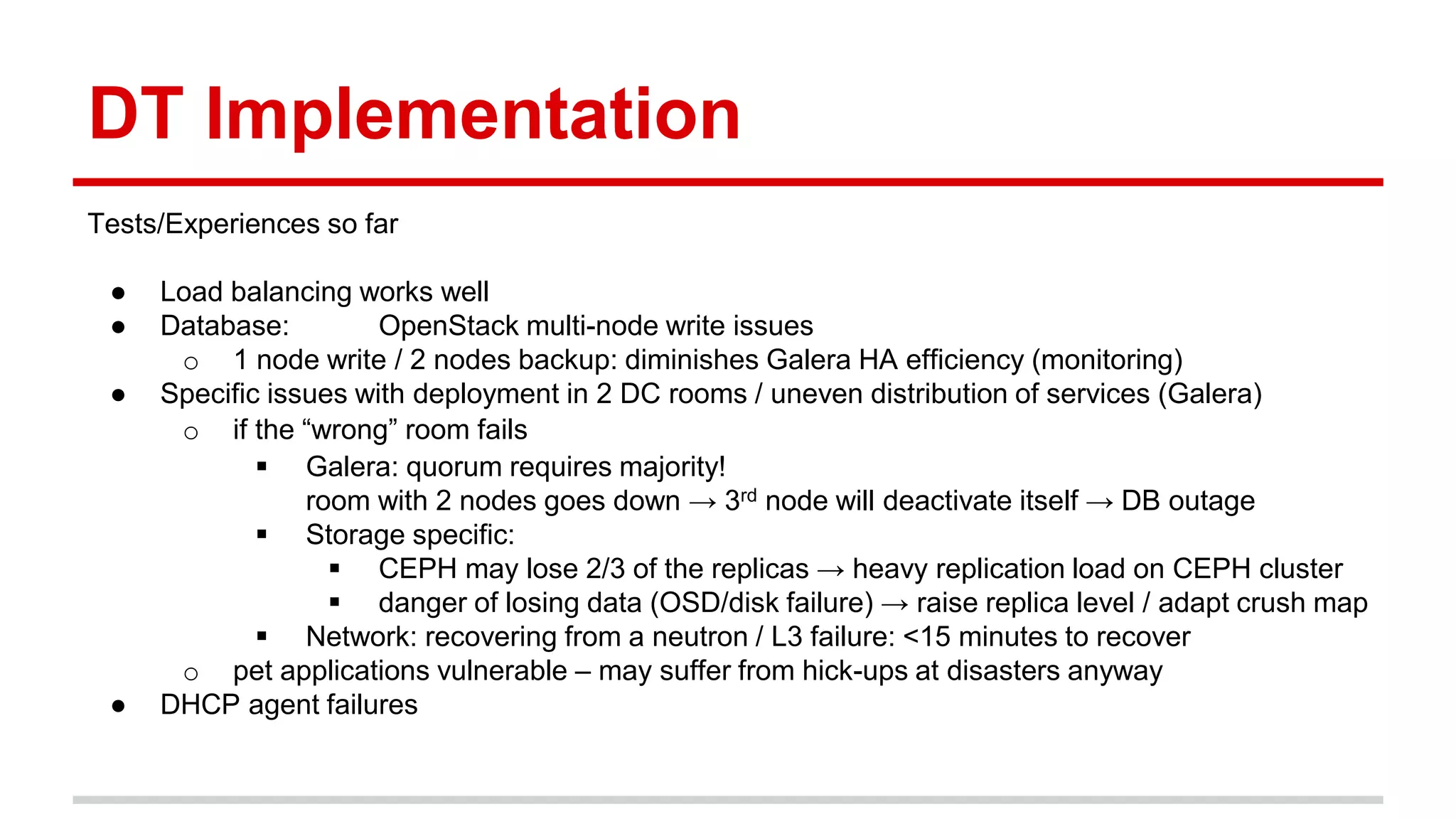 DT Implementation
Tests/Experiences so far
● Load balancing works well
● Database: OpenStack multi-node write issues
o 1 node write / 2 nodes backup: diminishes Galera HA efficiency (monitoring)
● Specific issues with deployment in 2 DC rooms / uneven distribution of services (Galera)
o if the “wrong” room fails
 Galera: quorum requires majority!
room with 2 nodes goes down → 3rd node will deactivate itself → DB outage
 Storage specific:
 CEPH may lose 2/3 of the replicas → heavy replication load on CEPH cluster
 danger of losing data (OSD/disk failure) → raise replica level / adapt crush map
 Network: recovering from a neutron / L3 failure: <15 minutes to recover
o pet applications vulnerable – may suffer from hick-ups at disasters anyway
● DHCP agent failures
 