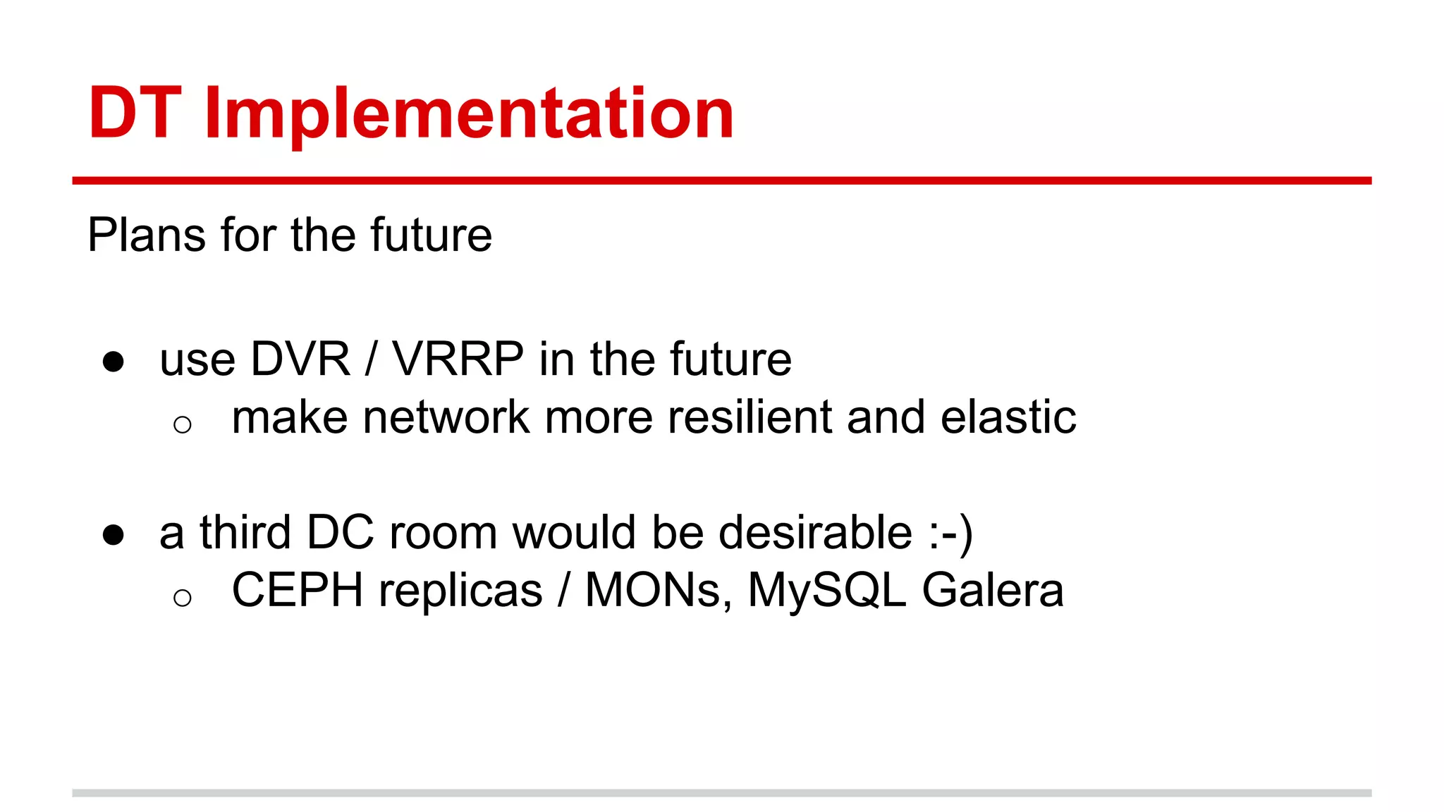 DT Implementation
Plans for the future
● use DVR / VRRP in the future
o make network more resilient and elastic
● a third DC room would be desirable :-)
o CEPH replicas / MONs, MySQL Galera
 