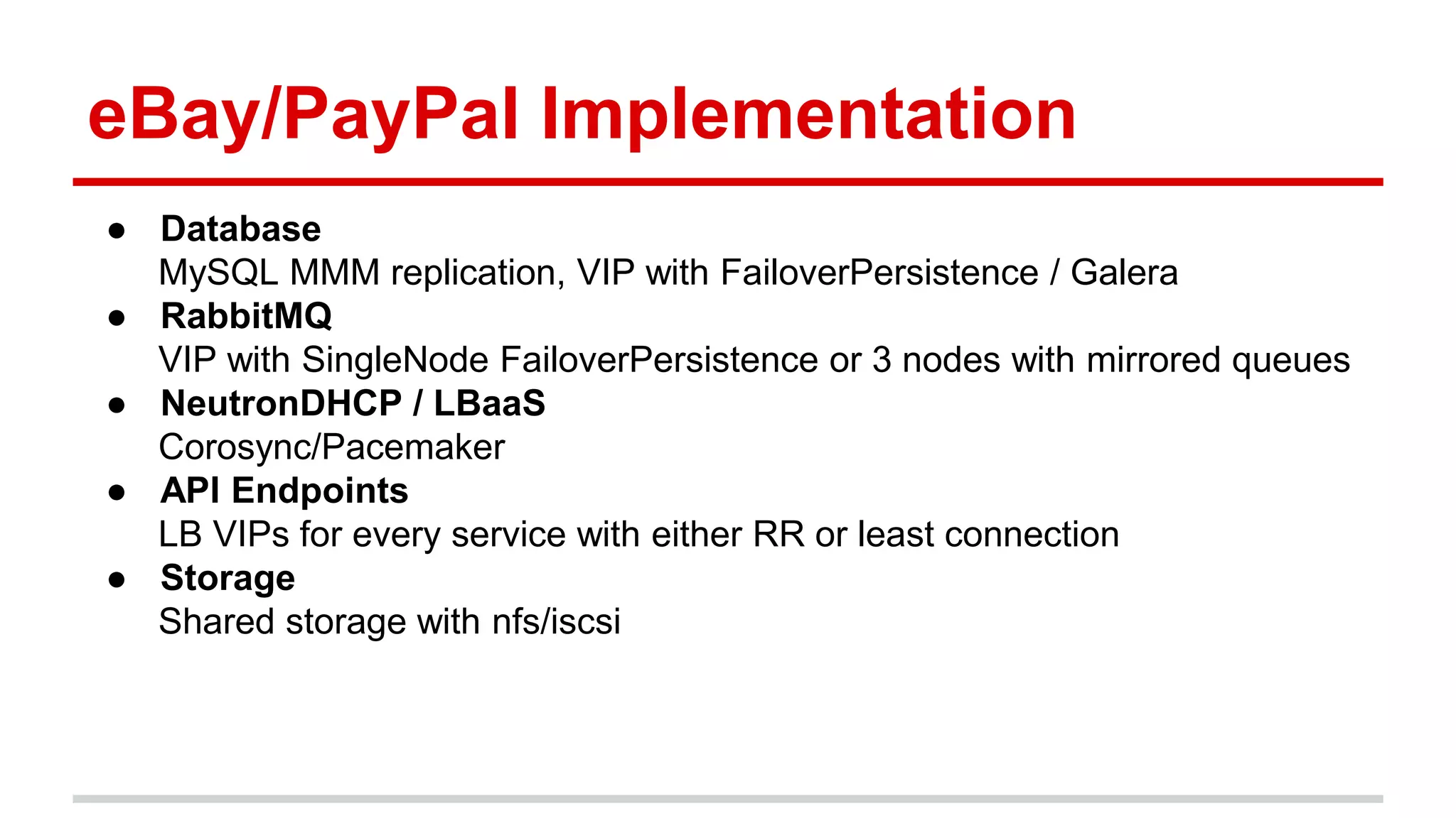 eBay/PayPal Implementation
● Database
MySQL MMM replication, VIP with FailoverPersistence / Galera
● RabbitMQ
VIP with SingleNode FailoverPersistence or 3 nodes with mirrored queues
● NeutronDHCP / LBaaS
Corosync/Pacemaker
● API Endpoints
LB VIPs for every service with either RR or least connection
● Storage
Shared storage with nfs/iscsi
 