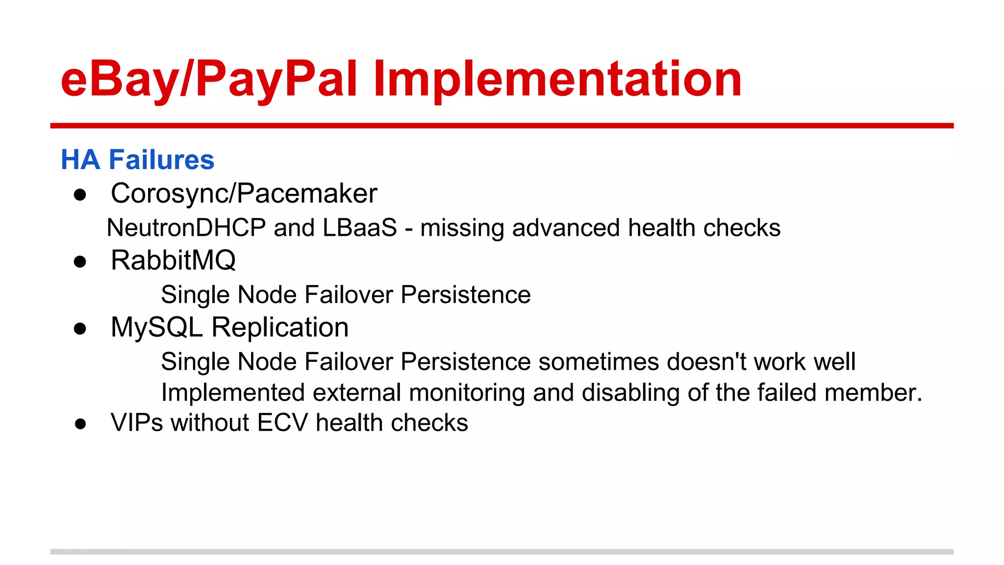 eBay/PayPal Implementation
HA Failures
● Corosync/Pacemaker
NeutronDHCP and LBaaS - missing advanced health checks
● RabbitMQ
Single Node Failover Persistence
● MySQL Replication
Single Node Failover Persistence sometimes doesn't work well
Implemented external monitoring and disabling of the failed member.
● VIPs without ECV health checks
 