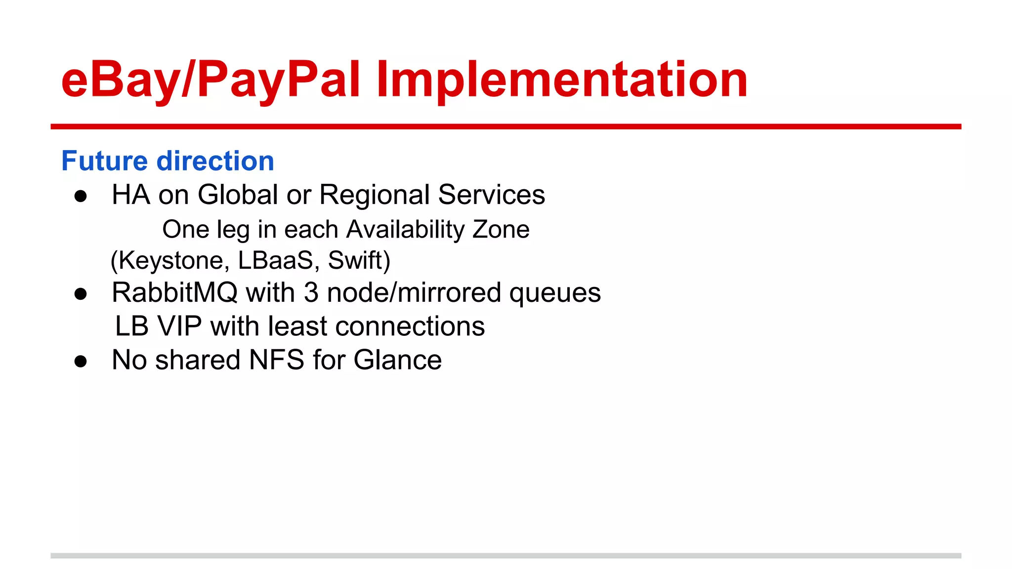 eBay/PayPal Implementation
Future direction
● HA on Global or Regional Services
One leg in each Availability Zone
(Keystone, LBaaS, Swift)
● RabbitMQ with 3 node/mirrored queues
LB VIP with least connections
● No shared NFS for Glance
 