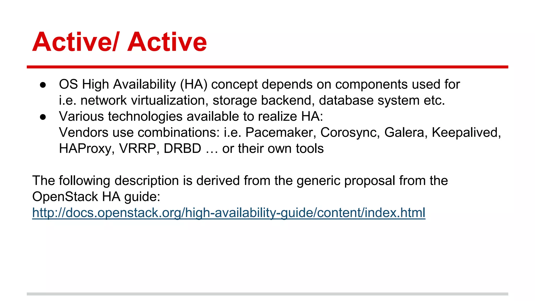 Active/ Active
● OS High Availability (HA) concept depends on components used for
i.e. network virtualization, storage backend, database system etc.
● Various technologies available to realize HA:
Vendors use combinations: i.e. Pacemaker, Corosync, Galera, Keepalived,
HAProxy, VRRP, DRBD … or their own tools
The following description is derived from the generic proposal from the
OpenStack HA guide:
http://docs.openstack.org/high-availability-guide/content/index.html
 