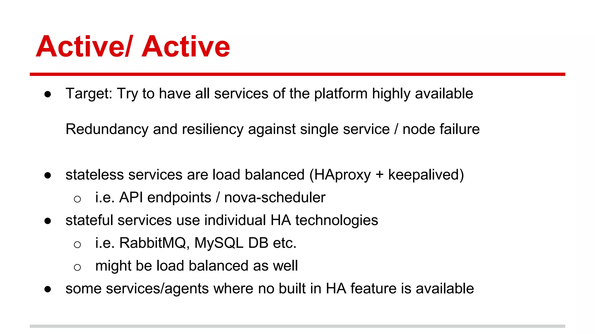 Active/ Active
● Target: Try to have all services of the platform highly available
Redundancy and resiliency against single service / node failure
● stateless services are load balanced (HAproxy + keepalived)
o i.e. API endpoints / nova-scheduler
● stateful services use individual HA technologies
o i.e. RabbitMQ, MySQL DB etc.
o might be load balanced as well
● some services/agents where no built in HA feature is available
 