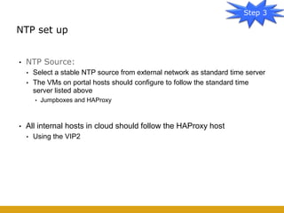 • NTP Source:
• Select a stable NTP source from external network as standard time server
• The VMs on portal hosts should configure to follow the standard time
server listed above
• Jumpboxes and HAProxy
• All internal hosts in cloud should follow the HAProxy host
• Using the VIP2
NTP set up
Step 3
 