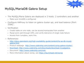 • The MySQL/Maria Galera are deployed in 3 hosts: 2 controllers and another
• Make sure InnoDB is configured
• Configure HAProxy to listen on galera cluster api, and load balance (Port:
3306) .
• Verification
• Create table on one node, can be access/manipulate from another
• Mysql work well through VIP2, and verify tolerance of single node failure
• Access from Jumpbox, work fine.
• References:
• http://docs.openstack.org/high-availability-guide/content/ha-aa-db-mysql-
galera.html
• Product webpage： http://www.codership.com/content/using-galera-cluster/。
• Download: http://www.codership.com/downloads/download-mysqlgalera。
• Document: http://www.codership.com/wiki。
• More information about wsrep, see https://launchpad.net/wsrep
MySQL/MariaDB Galera Setup
Step 4
 