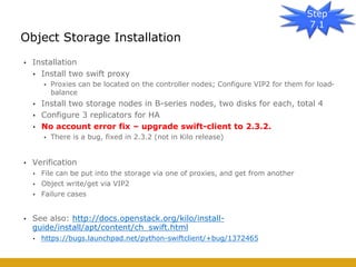 • Installation
• Install two swift proxy
• Proxies can be located on the controller nodes; Configure VIP2 for them for load-
balance
• Install two storage nodes in B-series nodes, two disks for each, total 4
• Configure 3 replicators for HA
• No account error fix – upgrade swift-client to 2.3.2.
• There is a bug, fixed in 2.3.2 (not in Kilo release)
• Verification
• File can be put into the storage via one of proxies, and get from another
• Object write/get via VIP2
• Failure cases
• See also: http://docs.openstack.org/kilo/install-
guide/install/apt/content/ch_swift.html
• https://bugs.launchpad.net/python-swiftclient/+bug/1372465
Object Storage Installation
Step
7.1
 