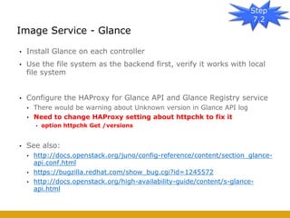 • Install Glance on each controller
• Use the file system as the backend first, verify it works with local
file system
• Configure the HAProxy for Glance API and Glance Registry service
• There would be warning about Unknown version in Glance API log
• Need to change HAProxy setting about httpchk to fix it
• option httpchk Get /versions
• See also:
• http://docs.openstack.org/juno/config-reference/content/section_glance-
api.conf.html
• https://bugzilla.redhat.com/show_bug.cgi?id=1245572
• http://docs.openstack.org/high-availability-guide/content/s-glance-
api.html
Image Service - Glance
Step
7.2
 