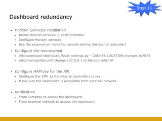 • Horizon Services installation
• Install Horizon services in each controller
• Configure Horizon services
• Use the external url name for console setting (instead of controller)
• Configure the memcached
• /etc/openstack-dashboard/local_settings.py – CACHES LOCATION changes to VIP2
• /etc/memcached.conf change 127.0.0.1 to the controller IP.
• Configure HAProxy for the API
• Configure the VIP1 to the internal controllers proxy
• Make sure the Dashboard is accessible from external network
• Verification
• From Jumpbox to access the dashboard
• From external network to access the dashboard
Dashboard redundancy
Step 11
 