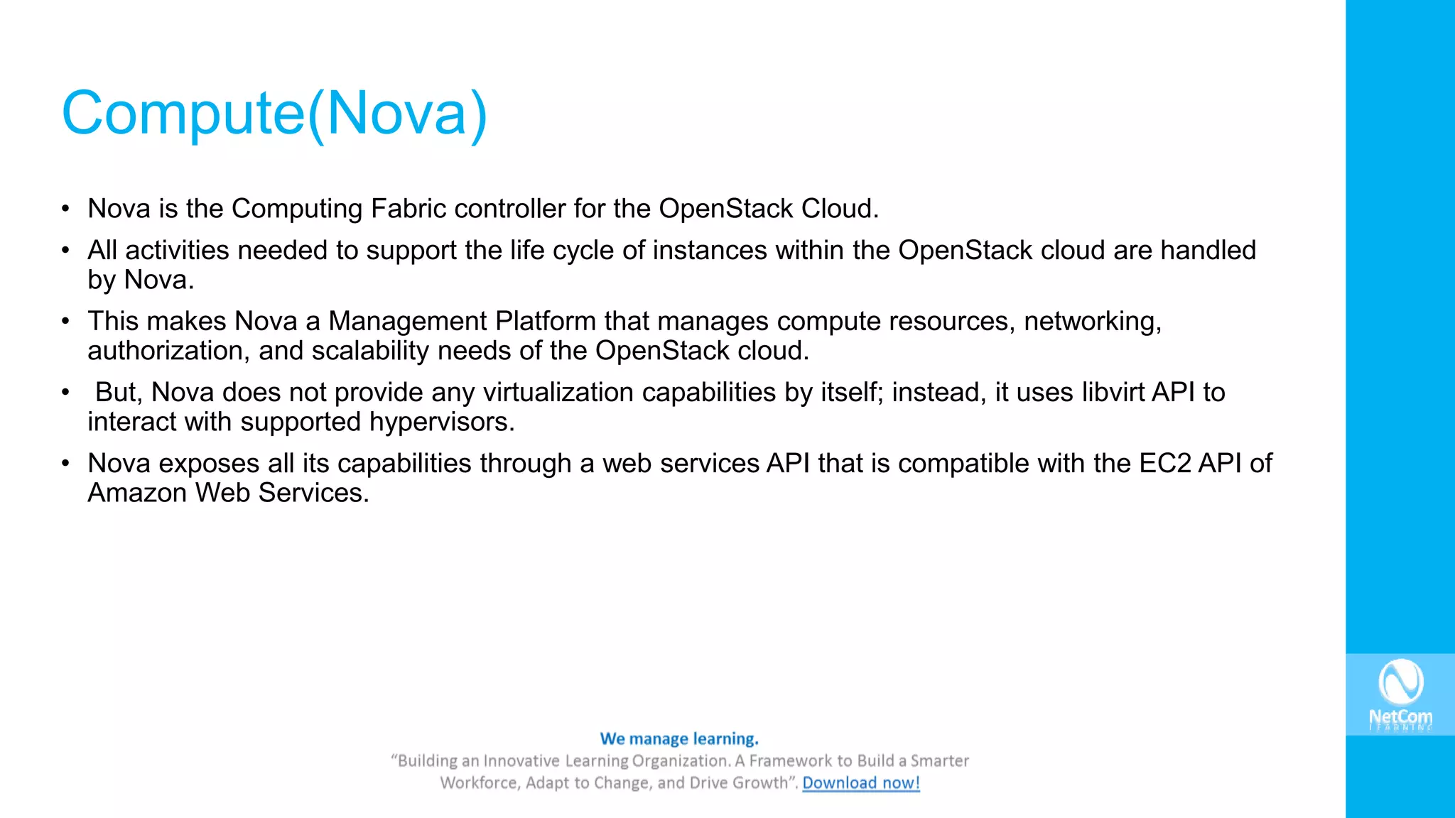 Compute(Nova)
• Nova is the Computing Fabric controller for the OpenStack Cloud.
• All activities needed to support the life cycle of instances within the OpenStack cloud are handled
by Nova.
• This makes Nova a Management Platform that manages compute resources, networking,
authorization, and scalability needs of the OpenStack cloud.
• But, Nova does not provide any virtualization capabilities by itself; instead, it uses libvirt API to
interact with supported hypervisors.
• Nova exposes all its capabilities through a web services API that is compatible with the EC2 API of
Amazon Web Services.
 