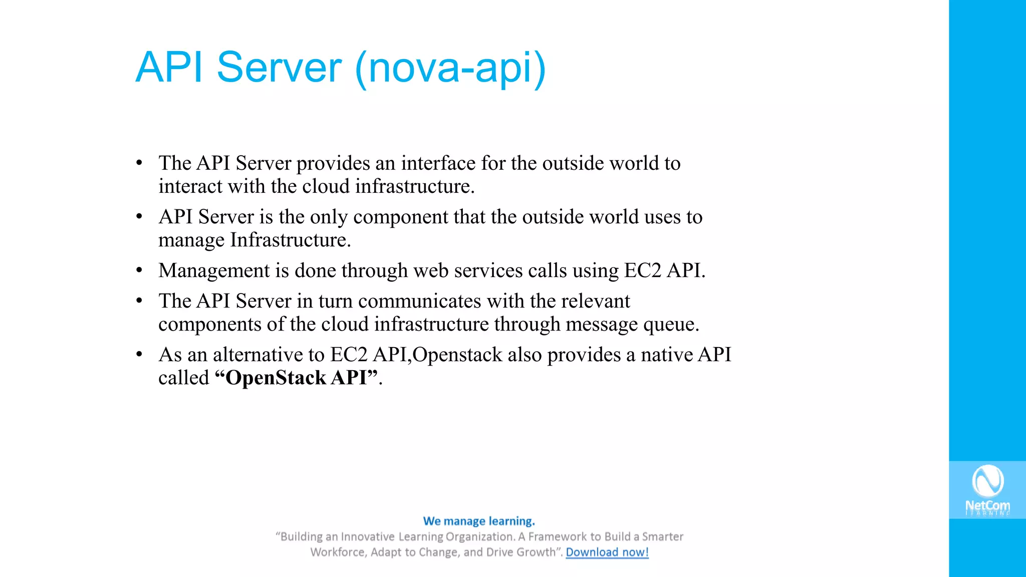 API Server (nova-api)
• The API Server provides an interface for the outside world to
interact with the cloud infrastructure.
• API Server is the only component that the outside world uses to
manage Infrastructure.
• Management is done through web services calls using EC2 API.
• The API Server in turn communicates with the relevant
components of the cloud infrastructure through message queue.
• As an alternative to EC2 API,Openstack also provides a native API
called “OpenStack API”.
 