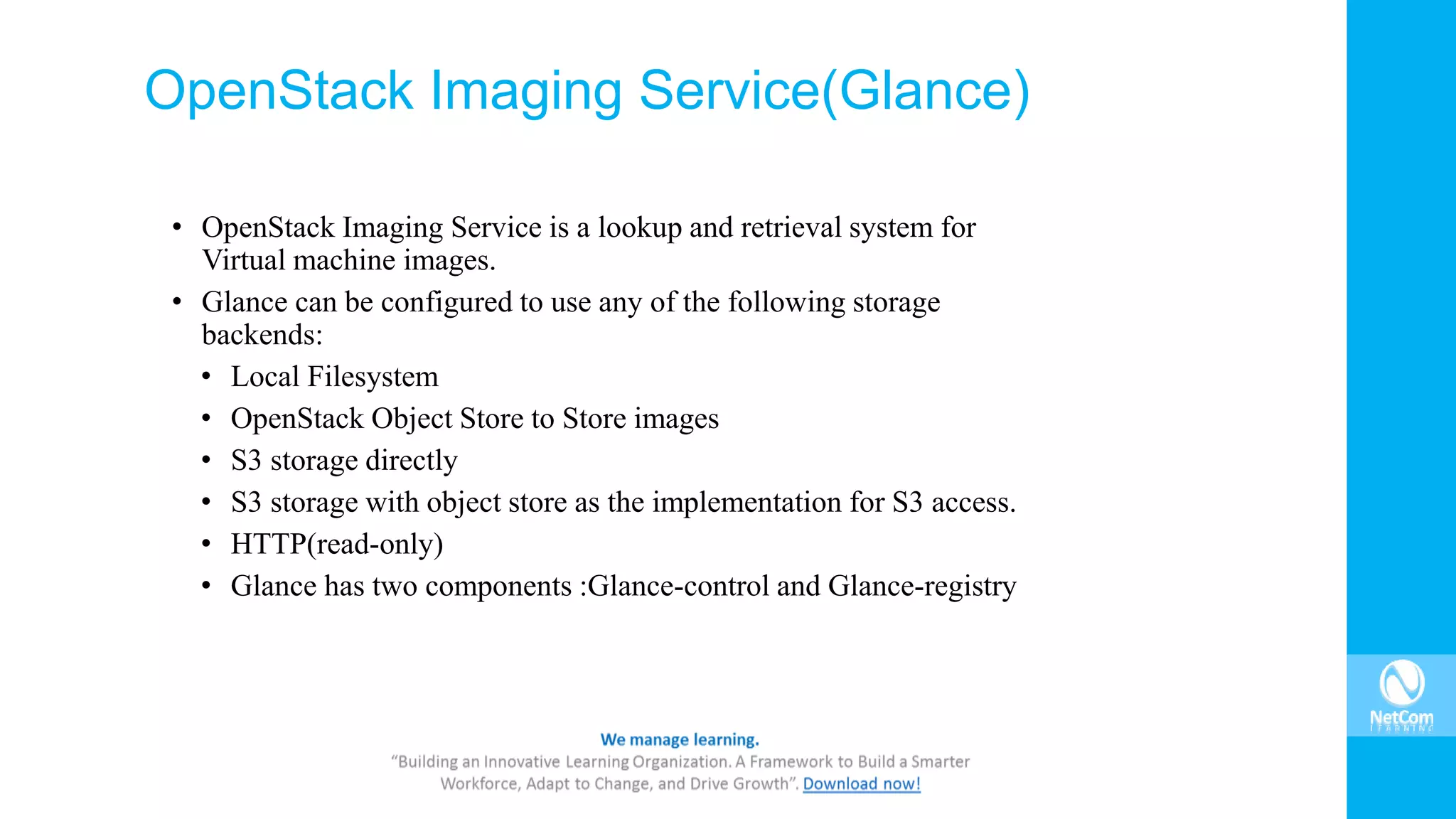 OpenStack Imaging Service(Glance)
• OpenStack Imaging Service is a lookup and retrieval system for
Virtual machine images.
• Glance can be configured to use any of the following storage
backends:
• Local Filesystem
• OpenStack Object Store to Store images
• S3 storage directly
• S3 storage with object store as the implementation for S3 access.
• HTTP(read-only)
• Glance has two components :Glance-control and Glance-registry
 