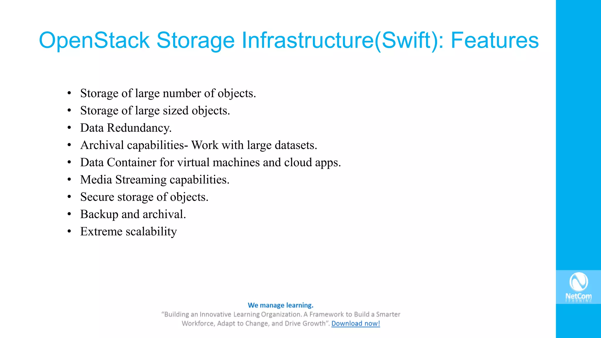 • Storage of large number of objects.
• Storage of large sized objects.
• Data Redundancy.
• Archival capabilities- Work with large datasets.
• Data Container for virtual machines and cloud apps.
• Media Streaming capabilities.
• Secure storage of objects.
• Backup and archival.
• Extreme scalability
OpenStack Storage Infrastructure(Swift): Features
 