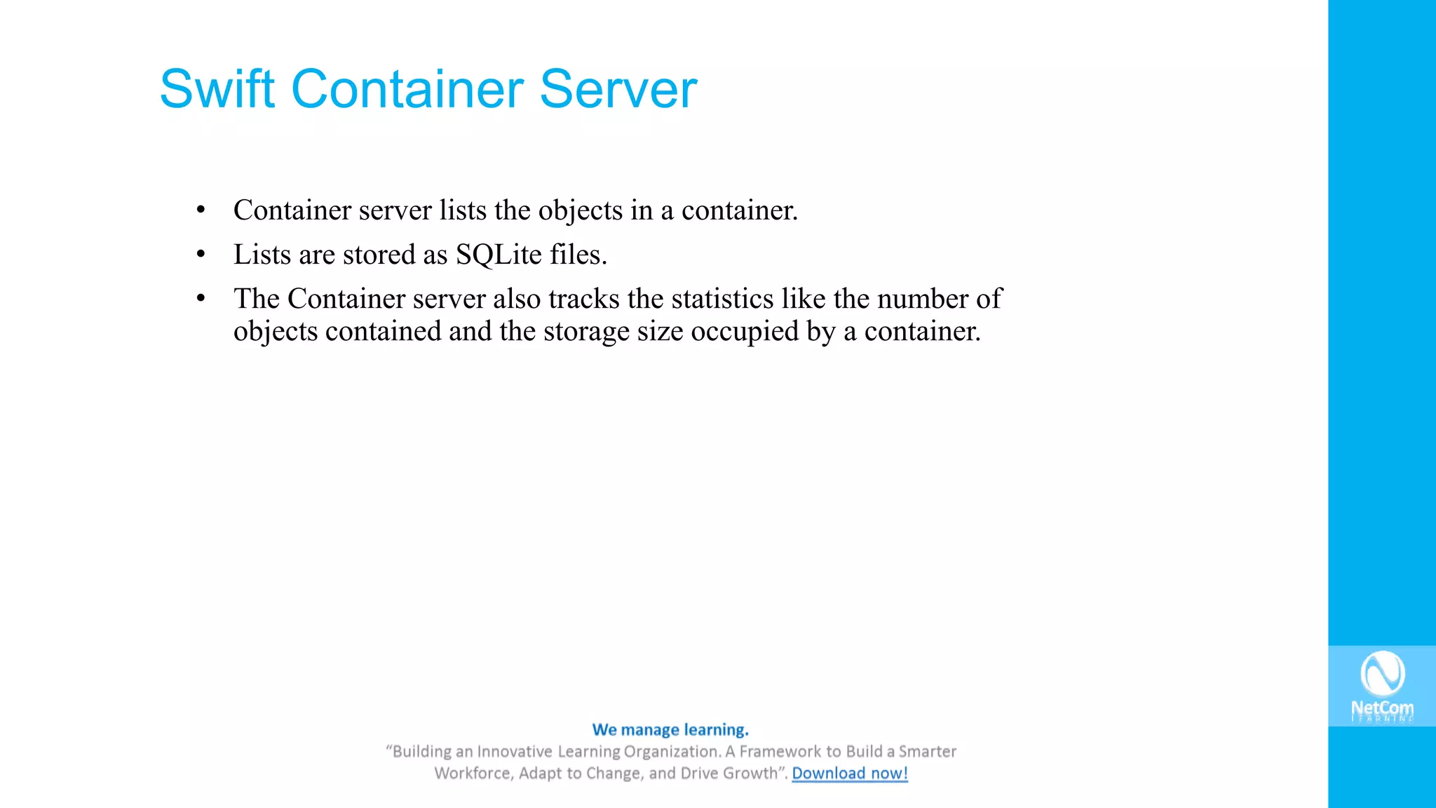 Swift Container Server
• Container server lists the objects in a container.
• Lists are stored as SQLite files.
• The Container server also tracks the statistics like the number of
objects contained and the storage size occupied by a container.
 